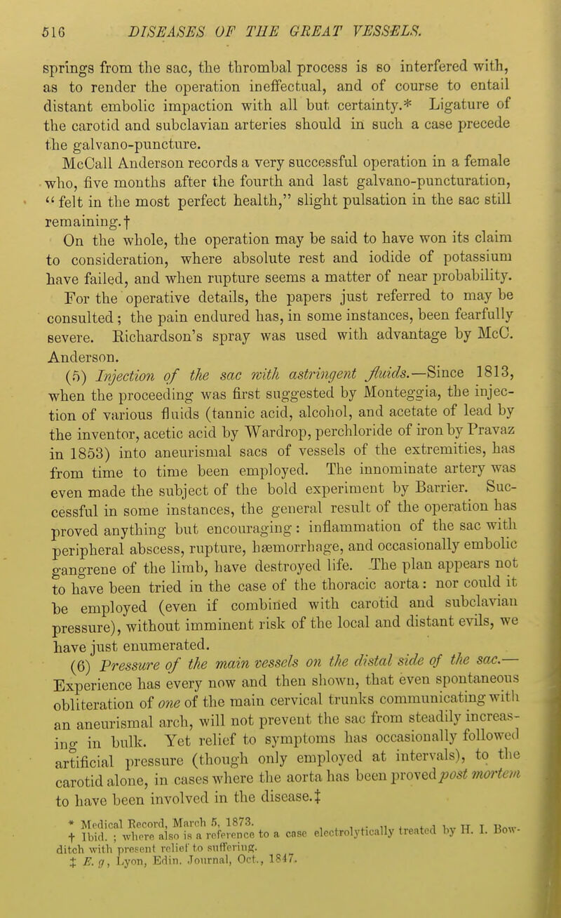 springs from the sac, the thrombal process is so interfered with, as to render the operation ineffectual, and of course to entail distant embolic impaction with all but certainty.* Ligature of the carotid and subclavian arteries should in such a case precede the galvano-puncture. McCall Anderson records a very successful operation in a female who, five months after the fourth and last galvano-puncturation,  felt in the most perfect health, slight pulsation in the sac still remaining, f On the whole, the operation may be said to have won its claim to consideration, where absolute rest and iodide of potassium have failed, and when rupture seems a matter of near probability. For the operative details, the papers just referred to may be consulted; the pain endured has, in some instances, been fearfully severe. Eichardson's spray was used with advantage by McC. Anderson. (5) Injection of the sac with astringent fluids.—Since 1813, when the proceeding was first suggested by Monteggia, the injec- tion of various fluids (tannic acid, alcohol, and acetate of lead by the inventor, acetic acid by Wardrop, perchloride of iron by Pravnz in 1853) into aneurismal sacs of vessels of the extremities, has from time to time been employed. The innominate artery was even made the subject of the bold experiment by Barrier. Suc- cessful in some instances, the general result of the operation has proved anything but encouraging: inflammation of the sac with peripheral abscess, rupture, haemorrhage, and occasionally embolic gangrene of the limb, have destroyed life. -The plan appears not to have been tried in the case of the thoracic aorta: nor could it be employed (even if combined with carotid and subclavian pressure), without imminent risk of the local and distant evils, we have just enumerated. (6) Pressure of the main vessels on the distal side of the sac— Experience has every now and then shown, that even spontaneous obliteration of one of the main cervical trunks communicating with an aneurismal arch, will not prevent the sac from steadily increas- ing in bulk. Yet relief to symptoms has occasionally followed artificial pressure (though only employed at intervals), to the carotid alone, in cases where the aorta has been proved post mortem to have been involved in the disease. J * Medical fiecord, March 5, 1873. a i„. tt t iw t Ibid. ; where also is a reference to a case electrolyhcally treated by IT. I. Bo«- ditcb with present relief to suffering. X E.g, Lyon, Edin. Journal, Oct., 1847-