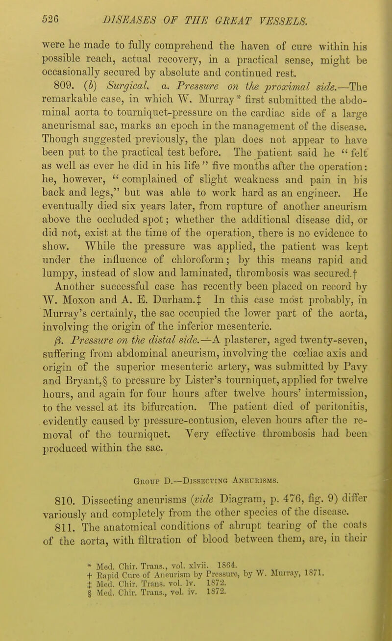 were he made to fully comprehend the haven of cure within his possible reach, actual recovery, in a practical sense, might be occasionally secured by absolute and continued rest. 809. (b) Surgical, a. Pressure on the proximal side.—The remarkable case, in which W. Murray* first submitted the abdo- minal aorta to tourniquet-pressure on the cardiac side of a large aneurismal sac, marks an epoch in the management of the disease. Though suggested previously, the plan does not appear to have been put to the practical test before. The jjatient said he  felt as well as ever he did in his life  five months after the operation: he, however,  complained of slight weakness and pain in his back and legs, but was able to work hard as an engineer. He eventually died six years later, from rupture of another aneurism above the occluded spot; whether the additional disease did, or did not, exist at the time of the operation, there is no evidence to show. While the pressure was applied, the patient was kept under the influence of chloroform; by this means rapid and lumpy, instead of slow and laminated, thrombosis was secured.| Another successful case has recently been placed on record by W. Moxon and A. E. Durham.^ In this case most probably, in Murray's certainly, the sac occupied the lower part of the aorta, involving the origin of the inferior mesenteric. ft. Pressure on the distal side.—A plasterer, aged twenty-seven, suffering from abdominal aneurism, involving the cceliac axis and origin of the superior mesenteric artery, was submitted by Pavy and Bryant,§ to pressure by Lister's tourniquet, applied for twelve hours, and again for four hours after twelve hours' intermission, to the vessel at its bifurcation. The patient died of peritonitis, evidently caused by pressure-contusion, eleven hours after the re- moval of the tourniquet. Very effective thrombosis had been produced within the sac. Group D.—Dissecting Aneurisms. 810. Dissecting aneurisms (vide Diagram, p. 476, fig. 9) differ variously and completely from the other species of the disease. 811. The anatomical conditions of abrupt tearing of the coats of the aorta, with filtration of blood between them, are, in their * Med. Clrir. Trans., vol. xlvii. 1S64. f Rapid Cure of Aneurism by Treasure, by W. Murray, 1871. + Med. Ohir. Trans, vol. lv. 1S72. § Med. Chir. Trans., vol. iv. 1872.