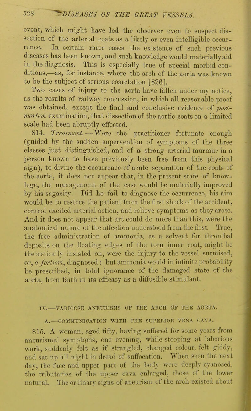 event, which might have led the observer even to suspect dis- section of the arterial coats as a likely or even intelligible occur- rence. In certain rarer cases the existence of such previous diseases has been known, and such knowledge would materially aid in the diagnosis. This is especially true of special morbid con- ditions,—as, for instance, where the arch of the aorta was known to be the subject of serious coarctation [826]. Two cases of injury to the aorta have fallen under my notice, as the results of railway concussion, in which all reasonable proof was obtained, except the final and conclusive evidence of post- mortem examination, that dissection of the aortic coats on a limited scale had been abruptly effected. 814. Treatment. — Were the practitioner fortunate enough (guided by the sudden supervention of symptoms of the three classes just distinguished, and of a strong arterial murmur in a person known to have previously been free from this physical sign), to divine the occurrence of acute separation of the coats of the aorta, it does not appear that, in the present state of know- lege, the management of the case would be materially improved by his sagacity. Did he fail to diagnose the occurrence, his aim would be to restore the patient from the first shock of the accident, control excited arterial action, and relieve symptoms as they arose. And it does not appear that art could do more than this, were the anatomical nature of the affection understood from the first. True, the free administration of ammonia, as a solvent for thrombal deposits on the floating edges of the torn inner coat, might be theoretically insisted on, were the injury to the vessel surmised, or, a fortiori, diagnosed : but ammonia would in infinite probability be prescribed, in total ignorance of the damaged state of the aorta, from faith in its efficacy as a diffusible stimulant. IV.—VARICOSE ANEURISMS OF THE ARCH OF THE AORTA. A.—COMMUNICATION WITH THE SUPERIOR VENA CAVA. 815. A woman, aged fifty, having suffered for some years from aneurismal symptoms, one evening, while stooping at laborious work, suddenly felt as if strangled, changed colour, felt giddy, and sat up all night in dread of suffocation. When seen the next day, the face and upper part of the body were deeply cyanosed, the tributaries of the upper cava enlarged, those of the lower natural. The ordinary signs of aneurism of the arch existed about