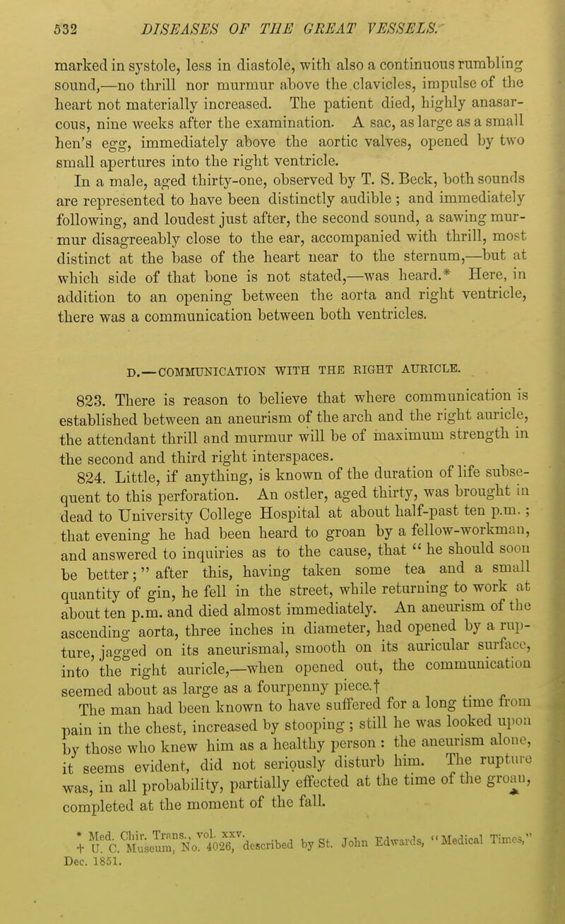 marked in systole, less in diastole, with also a continuous rumbling sound,—no thrill nor murmur above the clavicles, impulse of the heart not materially increased. The patient died, highly anasar- cous, nine weeks after the examination. A sac, as large as a small hen's egg, immediately above the aortic valves, opened by two small apertures into the right ventricle. In a male, aged thirty-one, observed by T. S. Beck, both sounds are represented to have been distinctly audible ; and immediately following, and loudest just after, the second sound, a sawing mur- mur disagreeably close to the ear, accompanied with thrill, most distinct at the base of the heart near to the sternum—but at which side of that bone is not stated,—was heard.* Here, in addition to an opening between the aorta and right ventricle, there was a communication between both ventricles. D.—COMMUNICATION WITH THE RIGHT AURICLE. 823. There is reason to believe that where communication is established between an aneurism of the arch and the right auricle, the attendant thrill and murmur will be of maximum strength in the second and third right interspaces. 824. Little, if anything, is known of the duration of life subse- quent to this perforation. An ostler, aged thirty, was brought in dead to University College Hospital at about half-past ten p.m. ; that evening he had been heard to groan by a fellow-workman, and answered to inquiries as to the cause, that  he should soon be better; after this, having taken some tea and a small quantity of gin, he fell in the street, while returning to work at about ten p.m. and died almost immediately. An aneurism of the ascending aorta, three inches in diameter, had opened by a rup- ture, jagged on its aneurismal, smooth on its auricular surface, into' the right auricle—when opened out, the communication seemed about as large as a fourpenny piece.f The man had been known to have suffered for a long time from pain in the chest, increased by stooping; still he was looked upon by those who knew him as a healthy person : the aneurism alone, it seems evident, did not seriously disturb him. The rupture was, in all probability, partially effected at the time of the groan, completed at the moment of the fall. ; aC^iu^Njt^dcscnbed by St. John Edward* -Medical Times, Dec. 1851.