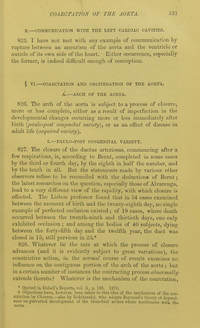 E.—COMMUNICATION WITH THE LEFT CABDIAC CAVITIES. 825. I have not met with any example of communication by rupture between an aneurism of the aorta and the ventricle or auricle of its own side of the heart. Either occurrence, especially the former, is indeed difficult enough of conception. § VI.—COARCTATION AND OBLITERATION OF THE AORTA. A.—ABCH OF THE AORTA. 82G. The arch of the aorta is subject to a process of closure, more or less complete, either as a result of imperfection in the developmental changes occurring more or less immediately after birth {paulo-post congenital variety), or as an effect of disease in adult life (acquired variety}. I.—PAULO-POST CONGENITAL VARIETY. 827. The closure of the ductus arteriosus, commencing after a few respirations, is, according to Bernt, completed in some cases by the third or fourth day, by the eighth in half the number, and by the tenth in all. But the statements made by various other observers refuse to be reconciled with the deductions of Bernt; the latest researches on the question, especially those of Alvarenga, lead to a very different view of the rapidity, with which closure is effected. The Lisbon professor found that in 54 cases examined between the moment of birth and the twenty-eighth day, no single example of perfected occlusion existed ; of 19 cases, where death occurred between the twenth-ninth and thirtieth days, one only exhibited occlusion ; and among the bodies of 40 subjects, dying between the forty-fifth clay and the twelfth year, the duct was closed in 15, still pervious in 25.* 828. Whatever be the rate at which the process of closure advances (and it is evidently subject to great variations), the constrictive action, in the normal course of events exercises no influence on the contiguous portion of the arch of the aorta; but in a certain number of instances the contracting process abnormally extends thereto.f Whatever is the mechanism of the coarctation, * Quoted in Dobell's Reports, vol. ii., p. 126. 1870. t Objections have, however, been taken to this idea of the mechanism of the con- striction by Uhevcrs,—also by Rokitansky, who adopts Reynaud's theory of depend- ence on perverted development of the branchial arches where continuous with the aorta.