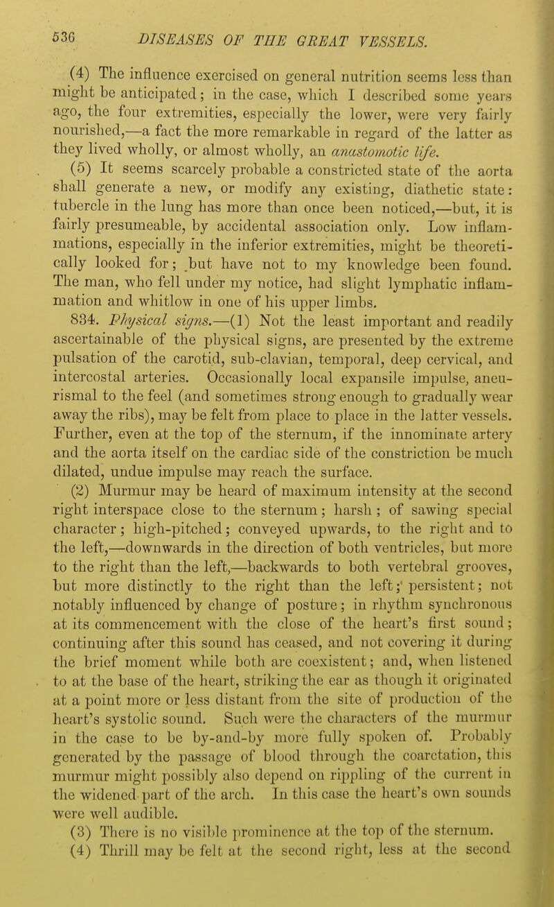 (4) The influence exercised on general nutrition seems less than might be anticipated; in the case, which I described some years ago, the four extremities, especially the lower, were very fairly nourished,—a fact the more remarkable in regard of the latter as they lived wholly, or almost wholly, an anastomotic life. (5) It seems scarcely probable a constricted state of the aorta shall generate a new, or modify any existing, diathetic state: tubercle in the lung has more than once been noticed,—but, it is fairly presumeable, by accidental association only. Low inflam- mations, especially in the inferior extremities, might be theoreti- cally looked for; but have not to my knowledge been found. The man, who fell under my notice, had slight lymphatic inflam- mation and whitlow in one of his upper limbs. 834. Physical signs.—(1) Not the least important and readily ascertainable of the physical signs, are presented by the extreme pulsation of the carotid, sub-clavian, temporal, deep cervical, and intercostal arteries. Occasionally local expansile impulse, aneu- rismal to the feel (and sometimes strong enough to gradually wear away the ribs), may be felt from place to place in the latter vessels. Further, even at the top of the sternum, if the innominate artery and the aorta itself on the cardiac side of the constriction be much dilated, undue impulse may reach the surface. (2) Murmur may be heard of maximum intensity at the second right interspace close to the sternum; harsh; of sawing special character; high-pitched; conveyed upwards, to the right and to the left,—downwards in the direction of both ventricles, but more to the right than the left,—backwards to both vertebral grooves, but more distinctly to the right than the left;' persistent; not notably influenced by change of posture; in rhythm synchronous at its commencement with the close of the heart's first sound ; continuing after this sound has ceased, and not covering it during llie brief moment while both are coexistent; and, when listened to at the base of the heart, striking the ear as though it originated at a point more or less distant from the site of production of the heart's systolic sound. Such were the characters of the murmur in the case to be by-and-by more fully spoken of. Probably generated by the passage of blood through the coarctation, this murmur might possibly also depend on rippling of the current in the widened part of the arch. In this case the heart's own sounds were well audible. (3) There is no visible prominence at the top of the sternum. (4) Thrill may be felt at the second right, less at the second