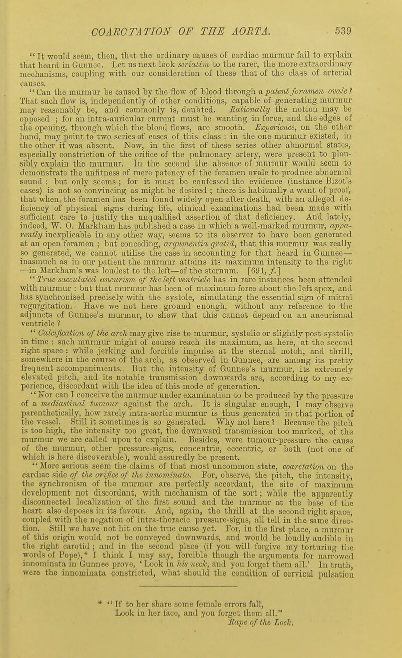  It would seem, then, that the ordinary causes of cardiac murmur fail to explain that heard in Gunnee. Let us uext look seriatim to the rarer, the more extraordinary mechanisms, coupling with our consideration of these that of the class of arterial causes. Can the murmur be caused by the flow of blood through & patent foramen ovale? That such flow is, independently of other conditions, capable of generating murmur may reasonably be, and commonly is, doubted. Rationally the notion may be opposed ; for an intra-auricular current must be wanting in force, and the edges of the opening, through which the blood flows, are smooth. Experience, on the other hand, may point to two series of cases of this class : in the one murmur existed, in the other it was absent. Now, in the first of these series other abnormal states, especially constriction of the orifice of the pulmonary artery, were present to plau- sibly explain the murmur. In the second the absence of murmur would seem to demonstrate the unfitness of mere patency of the foramen ovale to produce abnormal sound : but only seems ; for it must be confessed the evidence (instance Bizot's cases) is not so convincing as might be desired ; there is habitually a want of proof, that when, the foramen has been found widely open after death, with an alleged de- ficiency of physical signs during life, clinical examinations had been made with sufficient care to justify the unqualified assertion of that deficiency. And lately, indeed, W. 0. Markham has published a case in which a well-marked murmur, appa- rently inexplicable in any other way, seems to its observer to have been generated at an open foramen ; but conceding, argumentia gratid, that this murmur was really so generated, we cannot utilise the case in accounting for that heard in Gunnee — inasmuch as in our patient the murmur attains its maximum intensity to the right —in Markham's was loudest to the left—of the sternum. [691, /.] '' True sacculated aneurism of the left ventricle has in rare instances been attended with murmur : but that murmur has been of maximum force about the left apex, and has synchronised precisely with the systole, simulating the essential sign of mitral regurgitation.- Have we not here ground enough, without any reference to the adjuncts of Gunnee's murnrur, to show that this cannot depend on an aneurismal ventricle ?  Calcification of the arch may give rise to murmur, systolic or slightly post-systolic in time : such murmur might of course reach its maximum, as here, at the second right space : while jerking and forcible impulse at the sternal notch, and thrill, somewhere in the course of the arch, as observed iu Gunnee, are among its pretty frequent accompaniments.. But the intensity of Gunnee's murmur, its extremely elevated pitch, and its notable transmission downwards are, according to my ex- perience, discordant with the idea of this mode of generation.  2>Tor can I conceive the murmur under examination to be produced by the pressure of a mediastinal tumour against the arch. It is singular enough, I may observe parenthetically, how rarely intra-aortic murmur is thus generated in that portion of the vessel. Still it sometimes is so generated. Why not here ? Because the pitch is too high, the intensity too great, the downward transmission too marked, of the murmur we are called upon to explain. Besides, were tumour-pressure the cause of the murmur, other pressure-signs, concentric, eccentric, or both (not one of which is here discoverable), would assuredly be present. More serious seem the claims of that most uncommon state, coarctation on the cardiac side of the orifice of the innominata. For, observe, the pitch, the intensity, the synchronism of the murmur are perfectly accordant, the site of maximum development not discordant, with mechanism of the sort; while the apparently disconnected localization of the first sound and the murmur at the base of the heart also deposes in its favour. And, again, the thrill at the second right space, coupled with the negation of intra-thoracic pressure-signs, all tell in the same direc- tion. Still we have not hit on the true cause yet. For, in the first place, a murmur of this origin would not be conveyed downwards, and would be loudly audible in the right carotid ; and in the second place (if you will forgive my torturing the words of Pope),* I think I. may say, forcible though the arguments for narrowed innominata in Gunnee prove, ' Look in his neck, and you forget them all.' In truth were the innominata constricted, what should the condition of cervical pulsation *  If to her shore some female errors fall, Look in her face, and you forget them all. Rape of the Lock.