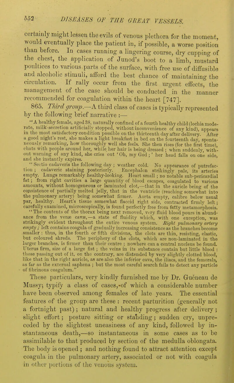 certainly might lessen the evils of venous plethora for the moment, would eventually place the patient in, if possible, a worse position than before. In cases running a lingering course, dry cupping of the chest, the application of Junod's boot to a limb, musfard poultices to various.parts of the surface, with free use of diffusible and alcoholic stimuli, afford the best chance of maintaining the circulation. If rally occur from the first urgent effects* the management of the case should be conducted in the manner recommended for coagulation within the heart [747]. 865. Third group.—A third class of cases is typically represented by the following brief narrative :— A healthy female, aged 38, naturally confined of a fourth healthy child (lochia mode- rate, milk-secretion artificially stopped, without inconvenience of any kind), appears in the most satisfactory condition possible on the thirteenth day after delivery. After a good night's rest, she makes a light breakfast in bed on the fourteenth day, sponta- neously remarking, how thoroughly well she feels. She then rises (for the first time), chats with people around her, while her hair is being dressed ; when suddenly, with- out warning of any kind, she cries out ' Oh, my God ; ' her head falls on one side, and she instantly expires.  Sectio cadaveris the following day ; weather cold. No appearance of putrefac- tion ; cadaveric staining posteriorly. Encephalon strikingly pale, its arteries empty. Lungs remarkably healthy-looking. Heart small ; no notable sub-pericardial fat; from right cavities a large quantity of blood escapes, coagulated to various amounts, without homogeneous or laminated clot,—that in the auricle being of the consistence of partially melted jelly, that in the ventricle (reaching somewhat into the pulmonary artery) being somewhat firmer. Aorta empty, calibre below usual par, healthy. Heart's tissue somewhat flaccid right side, contracted firmly left; carefully examined, microscopically, is found perfectly free from fatty metamorphosis. The contents of the thorax being next removed, very fluid blood pours in abund- ance from the vena? cava?,—a state of fluidity which, with one exception, was strikingly evident throughout the entire venous system. Right pulmonary artery empty ; left contains coagula of gradually increasing consistence as the branches become smaller : thus, in the fourth or fifth divisions, the clots are thin, resisting, elastic, but coloured shreds. The periphery of the clots, which are non-laminated in the larger branches, is firmer than their centre ; nowhere can a central nucleus be found. Uterus firm, size of a large fist; the veins in its substance contain but little blood : those passing out of it, on the contrary, are distended by very slightly clotted blood, like that in the right auricle, as are also the inferior cava, the iliacs, and the femorals, as far as the external saphena ; but the most careful search fails to detect any particle of fibrinous coagulum. These particulars, very kindly furnished me by Dr. Gueneau de Mussy; typify a class of cases,-of which a considerable number have been observed among females of late years. The essential features of the group are these : recent parturition (generally not a fortnight past) ; natural and healthy progress after delivery ; slight effort; posture sitting or standing; sudden cry, uupre- ceded by the slightest uneasiness of any kind, followed by in- stantaneous death,—so instantaneous in some cases as to be assimilable to that produced by section of the medulla oblongata. The body is opened ; and nothing found to attract attention except coagula in the pulmonary artery, associated or not with coagula in other portions of the venous system.
