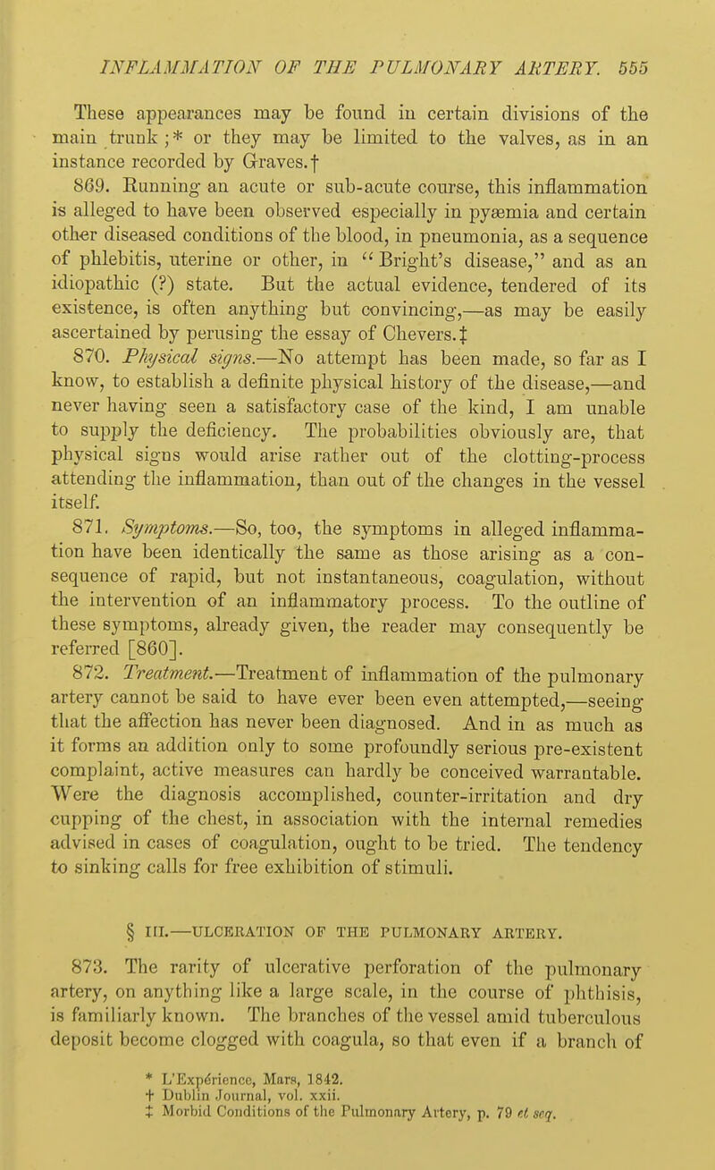 These appearances may be found in certain divisions of the main trunk;* or they may be limited to the valves, as in an instance recorded by Graves, f 869. Running- an acute or sub-acute course, this inflammation is alleged to have been observed especially in pyasmia and certain other diseased conditions of the blood, in pneumonia, as a sequence of phlebitis, uterine or other, in  Bright's disease, and as an idiopathic (?) state. But the actual evidence, tendered of its existence, is often anything but convincing,—as may be easily ascertained by perusing the essay of Chevers. X 870. Physical signs.—No attempt has been made, so far as I know, to establish a definite physical history of the disease,—and never having seen a satisfactory case of the kind, I am unable to supply the deficiency. The probabilities obviously are, that physical signs would arise rather out of the clotting-process attending the inflammation, than out of the changes in the vessel itself. 871. Symptoms.—So, too, the symptoms in alleged inflamma- tion have been identically the same as those arising as a con- sequence of rapid, but not instantaneous, coagulation, without the intervention of an inflammatory process. To the outline of these symptoms, already given, the reader may consequently be referred [860]. 872. Treatment.—Treatment of inflammation of the pulmonary artery cannot be said to have ever been even attempted,—seeing that the affection has never been diagnosed. And in as much as it forms an addition only to some profoundly serious pre-existent complaint, active measures can hardly be conceived warrantable. Were the diagnosis accomplished, counter-irritation and dry cupping of the chest, in association with the internal remedies advised in cases of coagulation, ought to be tried. The tendency to sinking calls for free exhibition of stimuli. § III.—ULCERATION OF THE PULMONARY ARTERY. 873. The rarity of ulcerative perforation of the pulmonary artery, on anything like a large scale, in the course of phthisis, is familiarly known. The branches of the vessel amid tuberculous deposit become clogged with coagula, so that even if a branch of * L'ExpeViencc, Mars, 1842. t Dublin Journal, vol. xxii. X Morbid Conditions of the Pulmonary Artery, p. 79 f.t seq.