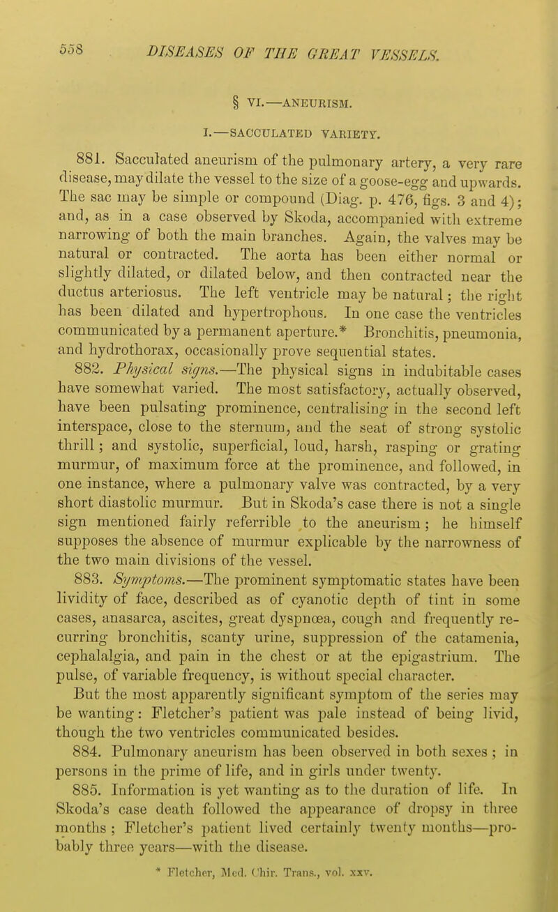 00$ § VI. ANEURISM. L—SACCULATED VARIETY. 881. Sacculated aneurism of the pulmonary artery, a very rare disease, may dilate the vessel to the size of a goose-egg and upwards. The sac may be simple or compound (Diag. p. 476, figs. 3 and 4); and, as in a case observed by Skoda, accompanied with extreme narrowing of both the main branches. Again, the valves may be natural or contracted. The aorta has been either normal or slightly dilated, or dilated below, and then contracted near the ductus arteriosus. The left ventricle may be natural; the right has been dilated and hypertrophous. In one case the ventricles communicated by a permanent aperture.* Bronchitis, pneumonia, and hydrothorax, occasionally prove sequential states. 882. Physical signs.—The physical signs in indubitable cases have somewhat varied. The most satisfactory, actually observed, have been pulsating prominence, centralising in the second left interspace, close to the sternum, and the seat of strong systolic thrill; and systolic, superficial, loud, harsh, rasping or grating murmur, of maximum force at the prominence, and followed, in one instance, where a pulmonary valve was contracted, by a very short diastolic murmur. But in Skoda's case there is not a single sign mentioned fairly referrible to the aneurism; he himself supposes the absence of murmur explicable by the narrowness of the two main divisions of the vessel. 883. Symptoms.—The prominent symptomatic states have been lividity of face, described as of cyanotic depth of tint in some cases, anasarca, ascites, great dyspnoea, cough and frequently re- curring bronchitis, scanty urine, suppression of the catamenia, cephalalgia, and pain in the chest or at the epigastrium. The pulse, of variable frequency, is without special character. But the most apparently significant symptom of the series may be wanting: Fletcher's patient was pale instead of being livid, though the two ventricles communicated besides. 884. Pulmonary aneurism has been observed in both sexes ; in persons in the prime of life, and in girls under twenty. 885. Information is yet wanting as to the duration of life. In Skoda's case death followed the appearance of dropsy in three months ; Fletcher's patient lived certainly twenty months—pro- bably three years—with the disease. * Fletcher, Med. Chir. Trans., vol. xxv.