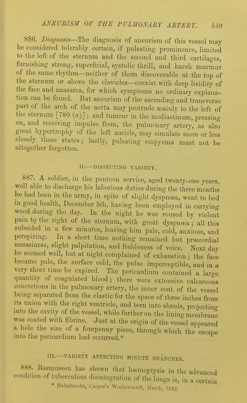 886. Diagnosis—The diagnosis of aneurism of this vessel may- be considered tolerably certain, if pulsating- prominence, limited to the left of the sternum and the second and third cartilages, furnishing strong, superficial, systolic thrill, and harsh murmur of the same rhythm—neither of them discoverable at the top of the sternum or above the clavicles—coexist with deep lividity of the face and anasarca, for which symptoms no ordinary explana- tion can be found. But aneurism of the ascending and transverse part of the arch of the aorta may protrude mainly to the left of the sternum [780 (a)] ; and tumour in the mediastinum, pressing on, and receiving impulse from, the pulmonary artery, as also great hypertrophy of the left auricle, may simulate more or less closely these states; lastly, pulsating empyema must not be altogether forgotten. II.—DISSECTING VARIETY. 887. A soldier, in the pontoon service, aged twenty-one years, well able to discharge his laborious duties during the three months' he had been in the army, in spite of slight dyspnoea, went to bed in good health, December 5th, having been employed in carrying wood during the day. In the night he was roused by violent pam to the right of the sternum, with great dyspnoea; all this subsided in a few minutes, leaving him pale, cold, anxious, and perspiring. In a short time nothing remained but precordial uneasiness, slight palpitation, and feebleness of voice. Next day he seemed well, but at night complained of exhaustion ; the face became pale, the surface cold, the pulse imperceptible, and in a very short time he expired. The pericardium contained a lar-e quantity of coagulated blood; there were extensive calcareous concretions m the pulmonary artery, the inner coat of the vessel being separated from the elastic for the space of three inches from its union with the right ventricle, and torn into shreds, projecting into the cavity of the vessel, while further on the lining membrane was coated with fibrine. Just at the origin of the vessel appeared a hole the size of a fourpenny piece, through which the escape into the pericardium had occurred.* III.—VARIETY AFFECTING MINUTE BKANCHES. 888. Itasmussen has shown that hemoptysis in the advanced condition of tuberculous disintegration of the lungs is, ju a certain * Helrabrecht, Caspar'* Wochehscrift, March 1842.