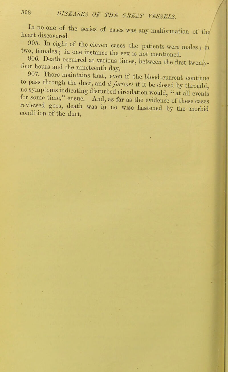 In no one of the series of cases was any malformation of the heart discovered. 905. In eight of the eleven cases the patients were males: in two, temales ; in one instance the sex is not mentioned 906. Death occurred at various times, between the first twemy- lour hours and the nineteenth day. 907. Thore maintains that, even if the blood-current continue to pass through the duct, and d fortiori if it be closed by thrombi, no symptoms indicating disturbed circulation would,  at all events for some time, ensue. And, as far as the evidence of these cases reviewed goes, death was in no wise hastened by the morbid condition of the duct