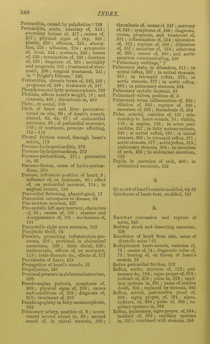 Pericarditis, caused by palpitation ? 128 Pericarditis, acute, anatomy of, 215; secondary lesions of, 217 ; causes of, 217 ; physical signs of, dry, 220 ; plastic, 220 ; effusion, 222 ; absorp- tion, 223 ; adhesion, 224 ; symptoms of, local, 224 ; systemic, 225 ; course of, 229 ; termination of, 229 ; duration of, 230 ; diagnosis of, 231 ; mortality and prognosis, 235 ; treatment of rheu- matic, 236 ; surgical treatment, 241; in  Blight's Disease, 243. Pericarditis, chronic forms of, 243, 249 ; prognosis of, 246 ; treatment of, 247 Phosphorus and fatty metamorphosis, 336 Phthisis, affects heart's weight, 16 ; and cyanosis, 428 ; thrombosis in, 453 Ph\ve...tt sound, 103 Pitch, of heart and liver percussion- sound in situ, 39 ; of heart's sounds, altered, 63, 64, 67; of endocardial murmurs, 83 ; of pericardial murmurs, 109 ; of murmurs, pressure affecting, 115-116 Pleural friction sound, through heart's action, 113 Pneumo-hydropericarditis, 273 Pneumo-hydropericardium, 272 Pneumo-pericardium, 271 ; percussion in, 42 Pneumo-thorax, cause of hydro-pericar- dium, 270 Posture, influences position of heart, 9 ; influence of, on murmurs, 80 ; effect of, on pericardial murmur, 114 ; in anginal seizure, 196 Precordial flattening, physiological, 17 Prsecordial interspaces in disease, 32 Prse-mortem murmur, 257 Pras-systolic left apex murmur, characters of, 99 ; causes of, 100 ; absence and disappearance of, 101 : mechanism' of, 101 Presystolic right apex murmur, 102 Presytolic thrill, 34 Pressure, promoting inflammation-pro- cesses, 216 ; proximal, in abdominal aneurisms, 526 ; ditto distal, 526; stethoscopic, effects of, on murmurs, 115 ; intra-thoracic do., effects of, 117 Procidentia of heart, 419 Propagation of heart's sounds, 51 Propalymine, 241 Proximal pressure in abdominal aneurism, 526. Pseudo-angina pectoris, symptoms of, 209 ; physical signs of, 209 ; causes and conditions of, 209 ; diagnosis of, 210; treatment of, 210 Pseudo-apoplexy in fatty metamorphosis, 342 Pulmonary artery, position of, 6 ; accen- tuated second sound in, 93 ; second sound of, in mitral stenosis, 100; thrombosis of, causes of, 547 ; anatomy of, 548 ; symptoms of, 549 ; diagnosis, course, prognosis, and treatment of, 551 ; inflammation of, 554 ; ulceration of, 555 ; rupture of, 556 ; dilatation of, 557 ; aneurism of, 558 ; atheroma of, 560 ; cancer of, 560 ; and aortic aneurism communicating, 529  Pulmonary cartilage, 7 Pulmonary state, in dilatation, 317 ; in mitral reflux, 367 ; in mitral stenosis, 370; in tricuspid reflux, 373; in aortic stenosis, 377 ; in aortic reflux, 382 ; in pulmonary stenosis, 384 Pulmonary systolic murmur, 98 Pulmonary valves, position of, 5 Pulmonary veins, inflammation of, 562 ; dilation of, 563 ; rupture of, 563 ; aneurism of, 563 ; thrombosis of, 564 Pulse, arterial, varieties of, 121 ; rela- tionship to heart-sounds, 70; visible, 119 ; in angina, 195 ; in acute peri- carditis, 227 ; in fatty metamorphosis, 340 ; in mitral reflux, 365 ; in mitral stenosis, 369 ; in tricuspid reflux, 371 ; aortic stenosis, 377 ; aortic;reflux, 379 ; pulmonary stenosis, 384 ; in aneurism of arch, 495 ; in abdominal aneurism, 522 Pupils, in aneurism of arch, 496 ; in abdominal aneurism, 522 Q Quality of heart's sounds modified, 64, 67 Quickness of heart-beat, modified, 167 K. Railway concussion and rupture of aorta, 545 Kailway shock and dissecting aneurism, 528 Recedence of heart from side, cause of diastolic noise ? 61 Reduplicated heart-sounds, varieties of, 73 ; causes of, 74 ; diagnostic value of, 75 ; bearing of, on theory of heart's sounds, 75 Redux pericardial friction, 112 Reflux, aortic, murmur of, 112; pul- monary do., 104 ; signs proper of, 378 ; indirect of, 379 ; pulse in, 379 ; capil- lary systems in, 381 ; cause of sudden death, 394 ; replaced by stenosis, 383 Reflux, mitral, ■post-nwrtcm proof of, 363; signs, proper, of, 364 ; signs, indirect, of, 364 ; pulse of, 365 ; ca- pillary systems in, 366 Reflux, pulmonary, signs proper, of, 384; indirect of, 385 ; capillary systems in, 385 ; combined with stenosis, 386