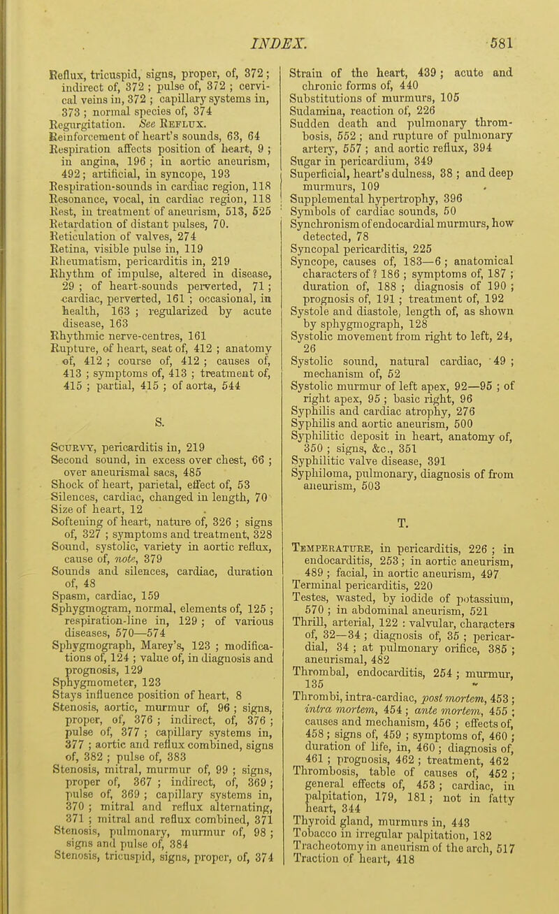 Reflux, tricuspid, signs, proper, of, 372; indirect of, 372 ; pulse of, 372 ; cervi- cal veins in, 372 ; capillary systems in, 373 ; normal species of, 374 Regurgitation. See Reflux. Reinforcement of heart's sounds, 63, 64 Respiration affects position of h«art, 9 ; in angina, 196 ; in aortic aneurism, 492; artificial, in syncope, 193 Respiration-sounds in cardiac region, 118 Resonance, vocal, in cardiac region, 118 Rest, in treatment of aneurism, 513, 525 Retardation of distant pulses, 70. Reticulation of valves, 274 Retina, visible pulse in, 119 Rheumatism, pericarditis in, 219 Rhythm of impulse, altered in disease, 29 ; of heart-sounds perverted, 71; cardiac, perverted, 161 ; occasional, in health, 163 ; regularized by acute disease, 163 Rhythmie nerve-centres, 161 Rupture, of heart, seat of, 412 ; anatomy of, 412 ; course of, 412 ; causes of, 413 ; symptoms of, 413 ; treatment of, 415 ; partial, 415 ; of aorta, 544 S. Scurvy, pericarditis in, 219 Second sound, in excess over chest, 66 ; over aneurysmal sacs, 485 Shock of heart, parietal, effect of, 53 Silences, cardiac, changed in length, 70 Size of heart, 12 Softening of heart, nature of, 326 ; signs of, 327 ; symptoms and treatment, 328 Sound, systolic, variety in aortic reflux, cause of, nop,, 379 Sounds and silences, cardiac, duration of, 48 Spasm, cardiac, 159 Sphygmogram, normal, elements of, 125 ; respiration-line in, 129; of various diseases, 570—574 Sphygmograph, Marey's, 123 ; modifica- tions of, 124 ; value of, in diagnosis and prognosis, 129 Sphygmometer, 123 Stays influence position of heart, 8 Stenosis, aortic, murmur of, 96 ; signs, proper, of, 376 ; indirect, of, 376 ; pulse of, 377 ; capillary systems in, 377 ; aortic and reflux combined, signs of, 382 ; pulse of, 383 Stenosis, mitral, murmur of, 99 ; signs, proper of, 367 ; indirect, of, 369 ; pulse of, 369 ; capillary systems in, 370 ; mitral and reflux alternating, 371 ; mitral and reflux combined, 371 Stenosis, pulmonary, murmur of, 98; signs and pulse of, 384 Stenosis, tricuspid, signs, proper, of, 374 Strain of the heart, 439 ; acute and chronic forms of, 440 Substitutions of murmurs, 105 Sudamina, reaction of, 226 Sudden death and pulmonary throm- bosis, 552 ; and rupture of pulmonary artery, 557 ; and aortic reflux, 394 Sugar in pericardium, 349 Superficial, heart's dulness, 38 ; and deep murmurs, 109 Supplemental hypertrophy, 396 Symbols of cardiac sounds, 50 Synchronism of endocardial murmurs, how detected, 78 Syncopal pericarditis, 225 Syncope, causes of, 183—6 ; anatomical characters of ? 186 ; symptoms of, 187 ; duration of, 188 ; diagnosis of 190 ; prognosis of, 191; treatment of, 192 Systole and diastole, length of, as shown by sphygmograph, 128 Systolic movement from right to left, 24, 26 Systolic sound, natural cardiac, '49 ; mechanism of, 52 Systolic murmur of left apex, 92—95 ; of right apex, 95 ; basic right, 96 Syphilis and cardiac atrophy, 276 Syphilis and aortic aneurism, 500 Syphilitic deposit in heart, anatomy of, 350 ; signs, &c, 351 Syphilitic valve disease, 391 Syphiloma, pulmonary, diagnosis of from aneurism, 503 T. Temperature, in pericarditis, 226 ; in endocarditis, 253; in aortic aneurism, 489 ; facial, in aortic aneurism, 497 Terminal pericarditis, 220 Testes, wasted, by iodide of potassium, 570 ; in abdominal aneurism, 521 Thrill, arterial, 122 : valvular, characters of, 32—34; diagnosis of, 35 ; pericar- dial, 34 ; at pulmonary orifice, 385 ; aneurismal, 482 Thrombal, endocarditis, 254 : murmur, 135 Thrombi, intra-cardiac, post mortem, 453; intra mortem, 454 ; ante mortem, 455 ; causes and mechanism, 456 ; effects of, 458; signs of, 459 ; symptoms of, 460 ; duration of life, in, 460 ; diagnosis of, 461 ; prognosis, 462 ; treatment, 462 Thrombosis, table of causes of, 452 ; general effects of, 453; cardiac, in palpitation, 179, 181; uot in fatty heart, 344 Thyroid gland, murmurs in, 443 Tobacco in irregular palpitation, 182 Tracheotomy in aneurism of the arch, 517 Traction of heart, 418