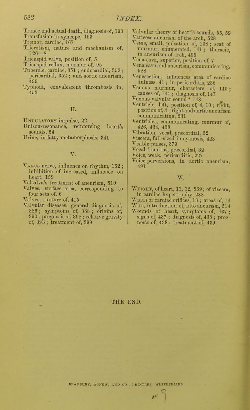 Trance and actual death, diagnosis of, 190 Transfusion in syncope, 193 Tremor, cardiac, 167 Tricrotism, nature and mechanism of, 126—8 Tricuspid valve, position of, 5 Tricuspid reflux, murmur of, 95 Tubercle, cardiac, 351 ; endocardial, 352 ; pericardial, 352 ; and aortic aneurism, 499 Typhoid, convalescent thrombosis in, 453 U. Undulatory impulse, 22 Unison-resonance, reinforcing heart's sounds, 64 Urine, in fatty metamorphosis, 341 V. Vagus nerve, influence on rhythm, 162 ; inhibition of increased, influence on heart, 159 Valsalva's treatment of aneurism, 510 Valves, surface area, corresponding to four sets of, 6 Valves, rupture of, 415 Valvular diseases, general diagnosis of, 386 ; symptoms of, 388 ; origins of, 390 ; prognosis of, 392 ; relative gravity of, 393 ; treatment of, 399 Valvular theory of heart's sounds, 55, 59 Varicose aneurism of the arch, 528 Veins, small, pulsation of, 138 ; seat of murmur, enumerated, 141 ; thoracic, in aneurism of arch, 495 Vena cava, superior, position of, 7 Vena cava and aneurism, communicating. 528 ° Venesection, influences area of cardiac dulness, 41; in pericarditis, 236 Veuous murmur, characters of, 140 ; causes of, 144 ; diagnosis of, 147 Venous valvular sound ? 148 Ventricle, left, position of, 4, 10 ; right, position of, 4; right and aortic aneurism communicating, 531 Ventricles, communicating, murmur of, 426, 434, 438 Vibration, vocal, praecordial, 32 Viscera, full-sized in cyanosis, 423 Visible pulses, 379 Vocal fremitus, praecordial, 32 Voice, weak, pericarditic, 227 Voice-perversions, in aortic aneurism, 491 W. Weight, of heart, 11, 12, 569; of viscera, in cardiac hypertrophy, 288 Width of cardiac orifices, 13 ; areas of, 14 Wire, introduction of, into aneurism, 514 Wounds of heart, symptoms of, 437 ; signs of, 437 ; diagnosis of, 438 ; prog- nosis of, 438 ; treatment of, 439 THE END. flRADIiURV, AtiN'EW, AND CO , PAINTERS, WI1ITKFKIAK&.