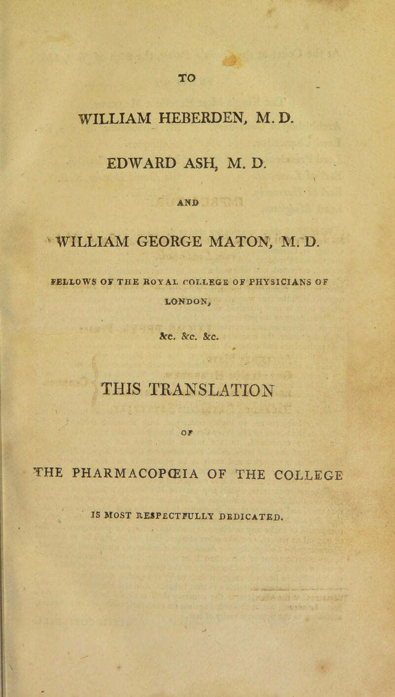 TO WILLIAM HEBERDEN, M. D. EDWARD ASH, M. Eh AND WILLIAM GEORGE MATON, M. D. FELLOWS OF THE ROYAL COLLEGE OF PHYSICIANS OF LONDON, Arc. &c. kc. THIS TRANSLATION OF THE PHARMACOPOEIA OF THE COLLEGE IS MOST RESPECTFULLY DEDICATED.