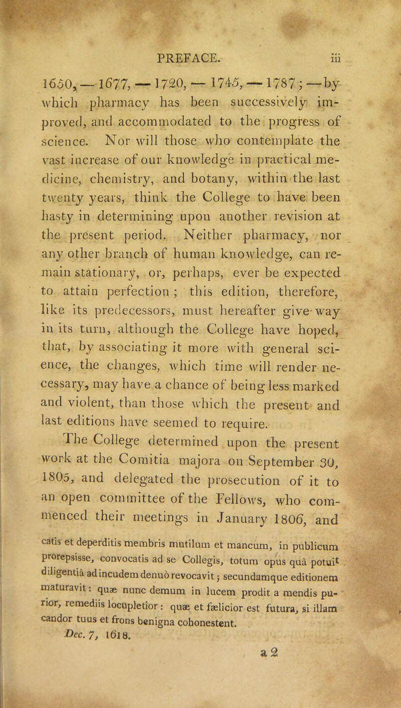 ]6a0,— 1677, — 1720, — 1745, — 1787 ; — by which pharmacy has been successively im- proved, and accommodated to the progress of science. Nor will those who contemplate the vast increase of our knowledge in practical me- dicine, chemistry, and botany, within the last tw enty years, think the College to have been hasty in determining upon another revision at the present period. Neither pharmacy, nor any other branch of human knowledge, can re- main stationary, or, perhaps, ever be expected to attain perfection; this edition, therefore, like its predecessors, must hereafter give way in its turn, although the College have hoped, that, by associating it more with general sci- ence, the changes, which time will render ne- cessary, may have a chance of being less marked and violent, than those which the present and last editions have seemed to require. The College determined upon the present work at the Comitia majora on September 30, 1805, and delegated the prosecution of it to an open committee of the Fellows, who com- menced their meetings in January 1806, and catis et deperditis membris mutilum et mancam, in publicum prorepsisse, convocatis ad se Collegis, totura opus qua potui* diligentia adincudemdenuorevocavit j secundamque editionem maturavit: quae nunc demum in lucetn prodit a mendis pu- rior, remediis locupletior: quae et faelicior est futura, si illam candor tuus et frons benigna cohonestent. Dec. 7, Ifjjs. a2