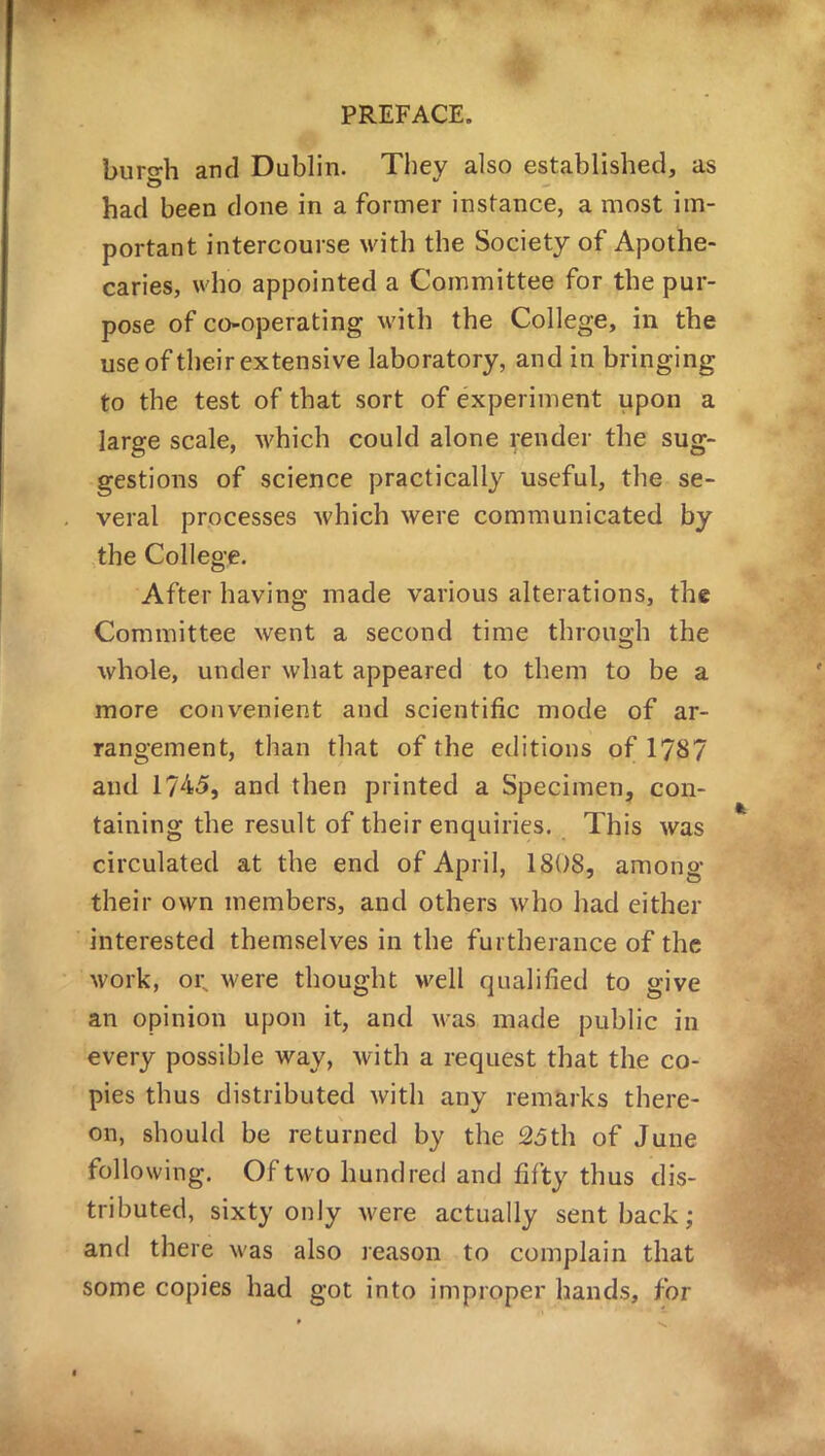 burgh and Dublin. They also established, as had been done in a former instance, a most im- portant intercourse with the Society of Apothe- caries, who appointed a Committee for the pur- pose of co-operating with the College, in the use of their extensive laboratory, and in bringing to the test of that sort of experiment upon a large scale, which could alone render the sug- gestions of science practically useful, the se- veral processes which were communicated by the College. After having made various alterations, the Committee went a second time through the whole, under what appeared to them to be a more convenient and scientific mode of ar- rangement, than that of the editions of 1787 and 1745, and then printed a Specimen, con- taining the result of their enquiries. This was circulated at the end of April, 1808, among their own members, and others who had either interested themselves in the furtherance of the work, or% were thought well qualified to give an opinion upon it, and was made public in every possible way, with a request that the co- pies thus distributed with any remarks there- on, should be returned by the 25th of June following. Of two hundred and fifty thus dis- tributed, sixty only were actually sent back; and there was also reason to complain that some copies had got into improper hands, for