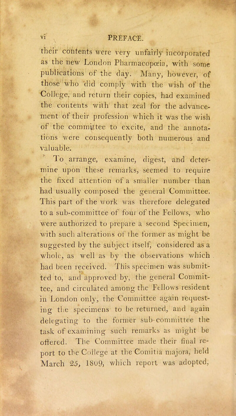 their contents were very unfairly incorporated as the new London Pharmacopoeia, with some publications of the day. Many, however, of those who did comply with the wish of the College, and return their copies, had examined the contents with that zeal for the advance- ment of their profession which it was the wish of the committee to excite, and the annota- tions were consequently both numerous and valuable. To arrange, examine, digest, and deter- mine upon these remarks, seemed to require the fixed attention of a smaller number than had usually composed the general Committee. This part of the work was therefore delegated to a sub-committee of four of the Fellows, who were authorized to prepare a second Specimen, with such alterations of the former as might be suggested by the subject itself, considered as a whole, as well as by the observations which had been received. This specimen was submit- ted to, and approved by, the general Commit- tee, and circulated among the Fellows resident in London only, the Committee again request- ing the specimens to be returned, and again deleo-atins; to the former sub-committee the task of examining such remarks as might be ottered. The Committee made their final re- port to the College at the Comilia majora, held March 25, 18U9, which report was adopted.