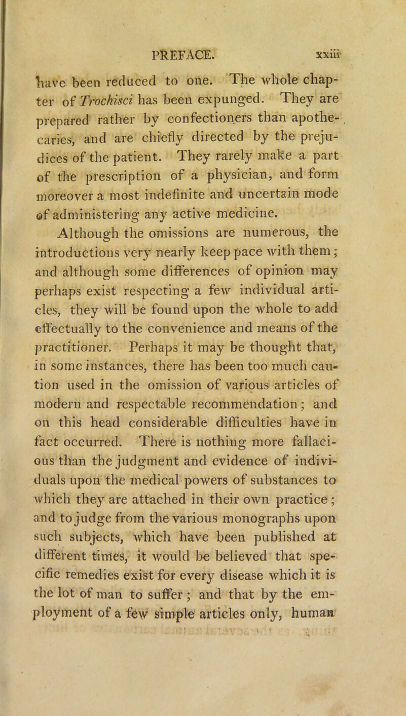 have been reduced to one. The whole chap- ter ofTrochisci has been expunged. They are prepared rather by confectioners than apothe- caries, and are chiefly directed by the preju- dices of the patient. They rarely make a part of the prescription of a physician, and form moreover a most indefinite and uncertain mode of administering any active medicine. Although the omissions are numerous, the introductions very nearly keep pace with them; and although some differences of opinion may perhaps exist respecting a few individual arti- cles, they will be found upon the whole to add effectually to the convenience and means of the practitioner. Perhaps it may be thought that, in some instances, there has been too much cau- tion used in the omission of various articles of modern and respectable recommendation ; and on this head considerable difficulties have in fact occurred. There is nothing more fallaci- ous than the judgment and evidence of indivi- duals upon the medical powers of substances to which they are attached in their own practice; and to judge from the various monographs upon such subjects, which have been published at different times, it Avould be believed that spe- cific remedies exist for every disease which it is the lot of man to suffer ; and that by the em- ployment of a few simple articles only, human