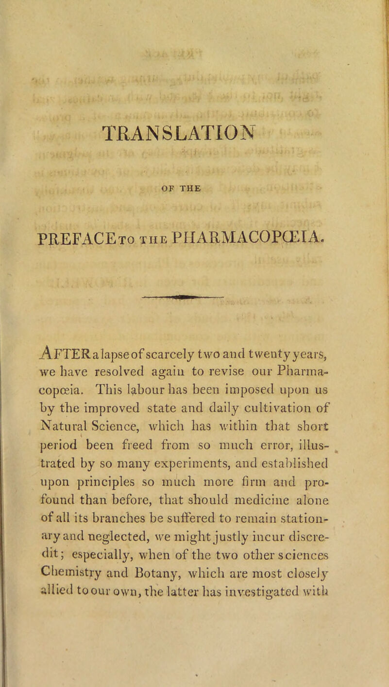 TRANSLATION OF THE PREFACEto the pharmacopoeia. AFTERalapseof scarcely two and twenty years, we have resolved again to revise our Pharma- copoeia. This labour has been imposed upon us by the improved state and daily cultivation of Natural Science, which has within that short period been freed from so much error, illus- trated by so many experiments, and established upon principles so much more firm and pro- found than before, that should medicine alone of all its branches be suffered to remain station- ary and neglected, we might justly incur discre- dit; especially, when of the two other sciences Chemistry and Botany, which are most closely allied to our own, the latter has investigated with