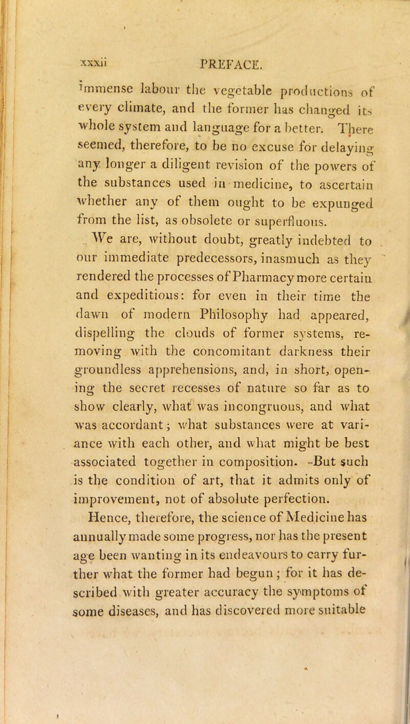 immense labour the vegetable production* of every climate, and the former has changed it> whole system and language for a better. There seemed, therefore, to be no excuse for delaying any longer a diligent revision of the powers of the substances used in medicine, to ascertain whether any of them ought to be expunged from the list, as obsolete or superfluous. We are, without doubt, greatly indebted to our immediate predecessors, inasmuch as they rendered the processes of Pharmacy more certain and expeditious: for even in their time the dawn of modern Philosophy had appeared, dispelling the clouds of former systems, re- moving with the concomitant darkness their groundless apprehensions, and, in short, open- ing the secret recesses of nature so far as to show clearly, what! was incongruous, and what was accordant; what substances were at vari- ance with each other, and what might be best associated together in composition. -But such is the condition of art, that it admits only of improvement, not of absolute perfection. Hence, therefore, the science of Medicine has annually made some progress, nor has the present age been wanting in its endeavours to carry fur- ther what the former had begun; for it has de- scribed with greater accuracy the symptoms of some diseases, and has discovered more suitable