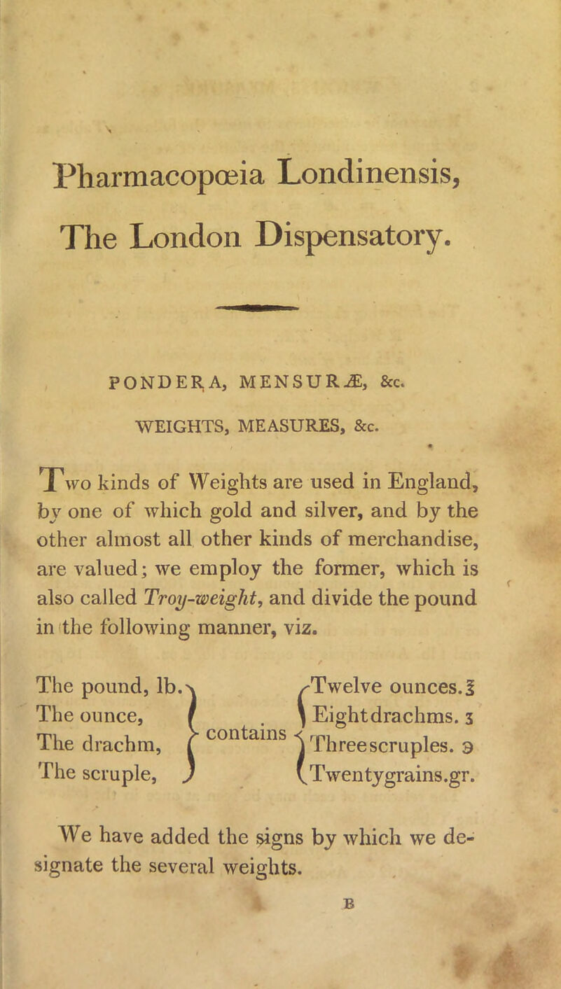 Pharmacopoeia Londinensis, The London Dispensatory. PONDERA, MENSURil, &c. WEIGHTS, MEASURES, &c. Two kinds of Weights are used in England, by one of which gold and silver, and by the other almost all other kinds of merchandise, are valued; we employ the former, which is also called Troy-weight, and divide the pound in the following manner, viz. The pound, lb.^v /Twelve ounces.I The ounce, r . \ Eightdrachms. 3 The drachm, J contains Vfhreescruples. 3 The scruple, J 'Twentygrains.gr. We have added the signs by which we de- signate the several weights.