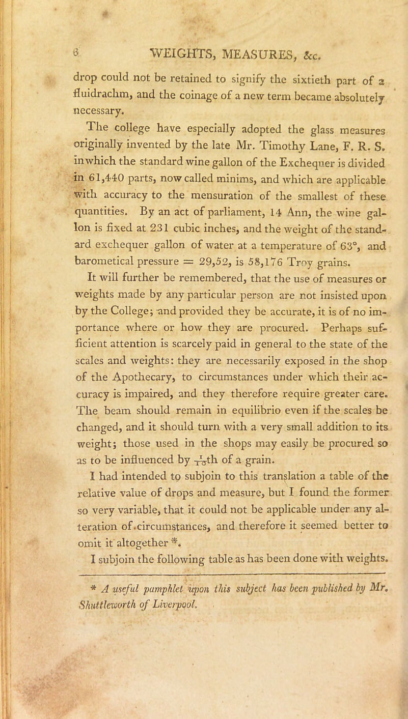 drop could not be retained to signify the sixtieth part of a fluidrachm, and the coinage of a new term became absolutely necessary. The college have especially adopted the glass measures originally invented by the late Mr. Timothy Lane, F. R. S. inwhich the standard wine gallon of the Exchequer is divided in 61,440 parts, now called minims, and which are applicable with accuracy to the mensuration of the smallest of these quantities. By an act of parliament, 14 Ann, the wine gal- lon is fixed at 231 cubic inches, and the weight of the stand- ard exchequer gallon of water at a temperature of 63°, and barometical pressure == 29,52, is 58,176 Troy grains. It will further be remembered, that the use of measures or weights made by any particular person are not insisted upon by the College; -and provided they be accurate, it is of no im- portance where or how they are procured. Perhaps suf- ficient attention is scarcely paid in general to the state of the scales and weights: they are necessarily exposed in the shop of the Apothecary, to circumstances under which their ac- curacy is impaired, and they therefore require greater care. The beam should remain in equilibrio even if the scales be changed, and it should turn with a very small addition to its weight; those used in the shops may easily be procured so as to be influenced by i^th of a grain. I had intended to subjoin to this translation a table of the relative value of drops and measure, but I found the former so very variable, that it could not be applicable under any al- teration of.circumstances, and therefore it seemed better to omit it altogether % I subjoin the following table as has been done with weights. * A useful pamphlet upon this subject has been published by Mr. Shuttleworth of Liverpool.