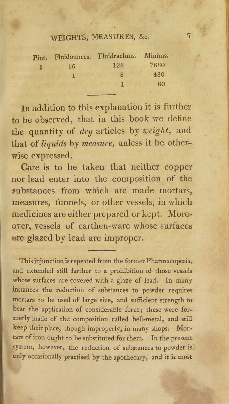 Pint. Fluidounces. Fluidrachms. Minims. 2 16 128 7680 1 8 480 1 60 In addition to this explanation it is further to be observed, that in this book we define the quantity of dry articles by weight, and that of liquids by measure, unless it be other- wise expressed. Care is to be taken that neither copper nor lead enter into the composition of the substances from which are made mortars, measures, funnels, or other vessels, in which medicines are either prepared or kept. More- over, vessels of earthen-ware whose surfaces are glazed by lead are improper. This injunction is repeated from the former Pharmacopoeia, and extended still farther to a prohibition of those vessels whose surfaces are covered with a glaze of lead. In many instances the reduction of substances to powder requires mortars to be used of large size, and sufficient strength to bear the application of considerable force; these were for- merly made of the composition called bell-metal, and still keep their place, though improperly, in many shops. Mor- tars of iron ought to be substituted for them. In the present system, however, the reduction of substances to powder is only occasionally practised by the apothecary, and it is most