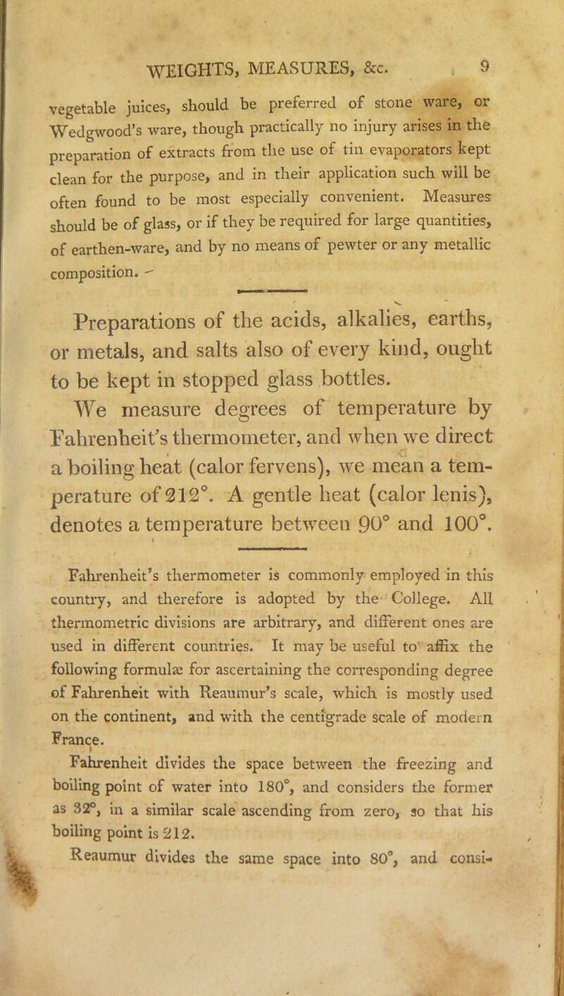 vegetable juices, should be preferred of stone ware, or Wedgwood's ware, though practically no injury arises in the preparation of extracts from the use of tin evaporators kept clean for the purpose, and in their application such will be often found to be most especially convenient. Measures should be of glass, or if they be required for large quantities, of earthen-ware, and by no means of pewter or any metallic composition.  Preparations of the acids, alkalies, earths, or metals, and salts also of every kind, ought to be kept in stopped glass bottles. We measure degrees of temperature by Fahrenheit's thermometer, and when we direct a boiling heat (calor fervens), we mean a tem- perature of 212°. A gentle heat (calor lenis), denotes a temperature between 90° and 100°. Fahrenheit's thermometer is commonly employed in this country, and therefore is adopted by the College. All thermometric divisions are arbitrary, and different ones are used in different countries. It may be useful to affix the following formula: for ascertaining the corresponding degree of Fahrenheit with Reaumur's scale, which is mostly used on the continent, and with the centigrade scale of modern France. - > tiiitfi: Fahrenheit divides the space between the freezing and boiling point of water into 180°, and considers the former as 32°, in a similar scale ascending from zero, so that his boiling point is 212. Reaumur divides the same space into 80°, and consi-