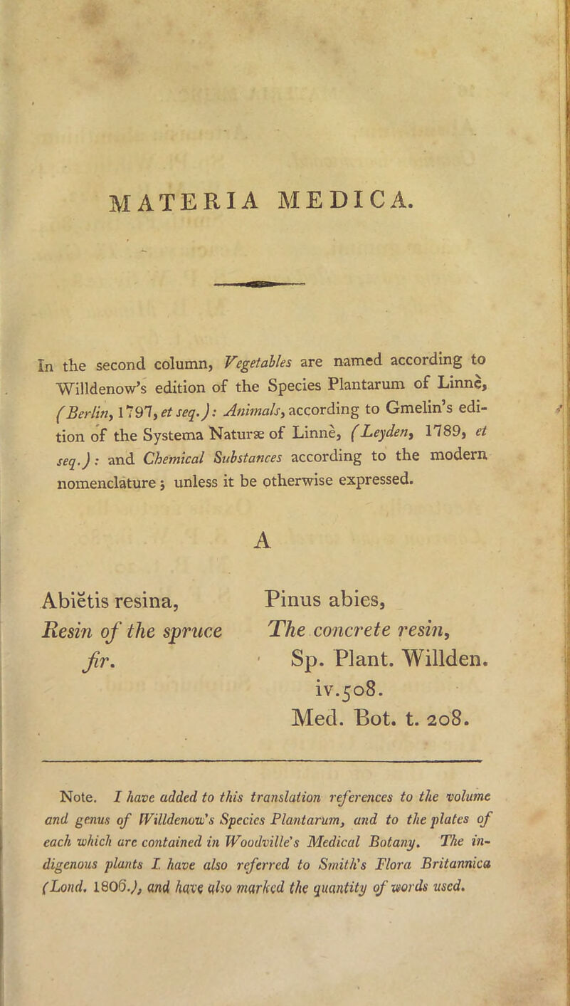 MATERIA MEDICA In the second column, Vegetables are named according to Willdenow's edition of the Species Plantarum of Linnc, (Berlin, ll 91, et seq. J: Animals, according to Gmelin's edi- tion of the Systema Naturae of Linne, (Leyden, 1789, et seq.J: and Chemical Substances according to the modem nomenclature j unless it be otherwise expressed. A Abietis resina, Resin of the spruce fir. Pinus abies, The concrete resin, Sp. Plant. Willden. iv.508. Med. Bot. t. 208. Note. I have added to this translation references to the volume and genus of Willdenovjs Species Plantarum, and to the plates of each which arc contained in Woodville's Medical Botany. The in- digenous plants I. have also referred to Smith's Flora Britannica (Lond. 180Q.J, and have qho marked the quantity of words used.