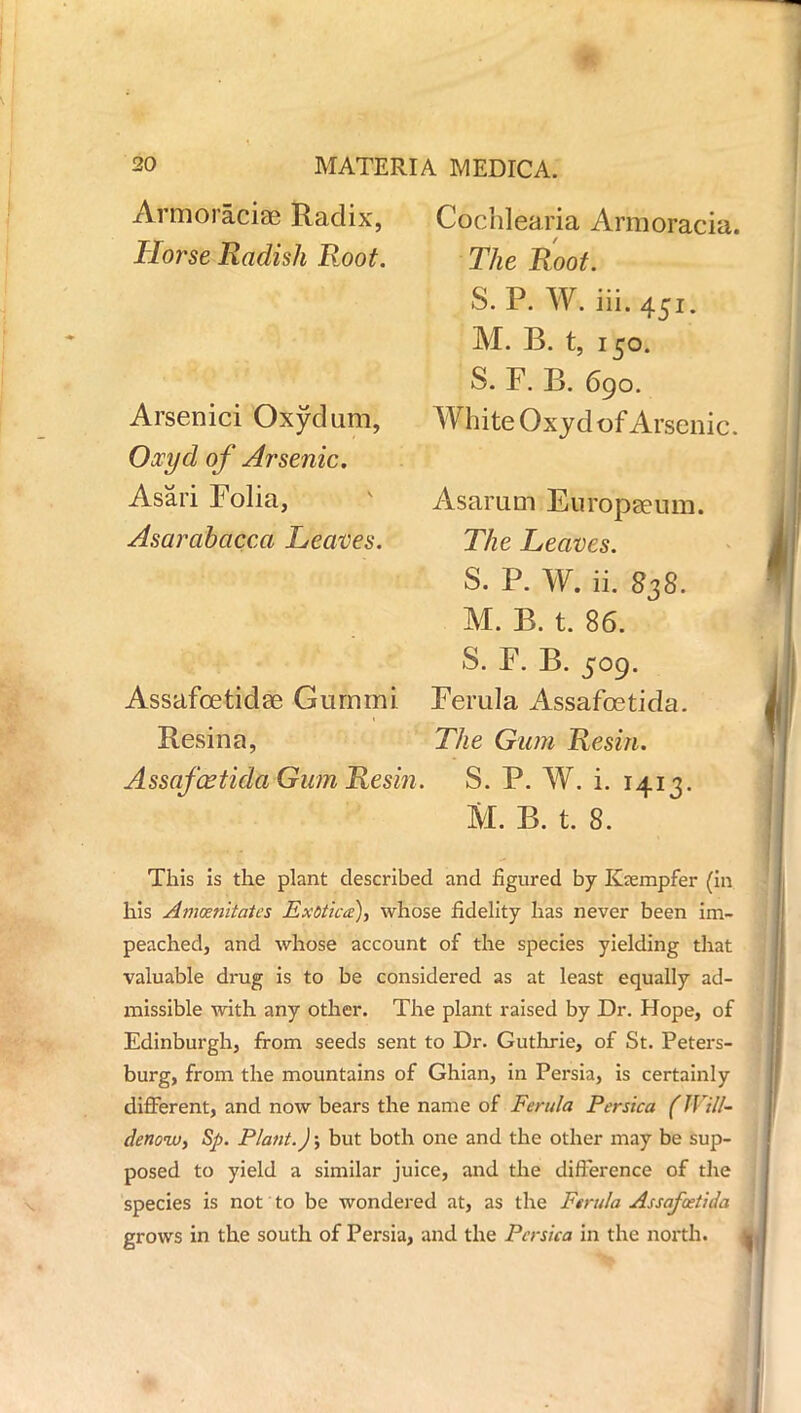 * 20 MATERIA MEDICA. Armoraciae Radix, Cochlearia Armoracia. Horse Radish Root. Arsenici Oxydum, Oocyd of Arsenic. Asari Folia, Asarabacca Leaves. The Root. S. P. W. iii.451. M. B. t, 150. S. F. B. 690. White Ox yd of Arsenic. Asarum Europium. The Leaves. S. P. W. ii. 838. M. B. t. 86. S. F. B. 509. Assafoetidse Gummi Ferula Assafoetida. Resin a, The Gum Resin. Assafcetida Gum Resin. S. P. W. i. 1413. M. B. t. 8. This is the plant described and figured by Ksempfer (in his Amcenitates Exotica), whose fidelity has never been im- peached, and whose account of the species yielding that valuable drug is to be considered as at least equally ad- missible with any other. The plant raised by Dr. Hope, of Edinburgh, from seeds sent to Dr. Guthrie, of St. Peters- burg, from the mountains of Ghian, in Persia, is certainly different, and now bears the name of Ferula Persica (Will- denoiv, Sp. Plant.); but both one and the other may be sup- posed to yield a similar juice, and the difference of the species is not to be wondered at, as the Ferula Assafoetida grows in the south of Persia, and the Persica in the north.