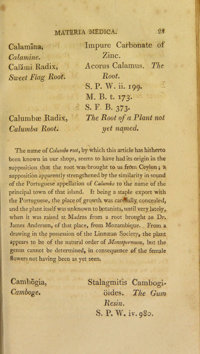 Calamlna, Calamine. Calami Radix, Sweet Flag Root. Calumbae Radix. Calumba Root. Impure Carbonate of Zinc. Acorus Calamus. The Root. S.P. W. ii. 199. M. B. t. 173. S. F B. 373- The Root of a Plant not yet named. The natne of Columbo root, by which this article has hitherto been known in our shops, seems to have had its origin in the supposition that the root was brought to us from Ceylon; a supposition apparently strengthened by the similarity in sound of the Portuguese appellation of Calumba to the name of the principal town of that island. It being a staple export with the Portuguese, the place of growth was carefully, concealed, and the plant itself was unknown to botanists, until very lately ^ when it was raised at Madras from a root brought to Dr. James Anderson, of that place, from Mozambique. From a drawing in the possession of the Linnaean Society, the plant appears to be of the natural order of Monospermitm, but the genus cannot be determined, in consequence of the female flowers not having been as yet seen. Cambogia, Camboge, Stalagmitis Cambogi- oides. The Gum Resin. S. P. W. iv. 980.