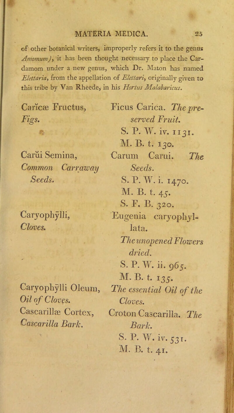 of other botanical writers, improperly refers it to the genus AmomumJ, it has been thought necessary to place the Car- damom under a new genus, which Dr. Maton has named Elettaria, from the appellation of Elettari, originally given to this tribe by Van Rheede, in his Hortus Malabaricus. Cancse Fructus, Figs, tk :r * ! ,: Carui Semina, Common Carraway Seeds. Caryophylli, Cloves. Caryophylli Oleum, Oil of Cloves. Cascarillae Cortex, Cascarilla Bark. Ficus Carica. The pre- served Fruit. S. P. W. iv. 1131. M. B. t. 130. Carum Carui. The Seeds. S. P. W. i. 1470. M. B. t. 45. S. F. B. 320. Eugenia caryophyl- lata. The unopened Flowers dried. S.P. W. ii. 965. M. B. t. 135. The essential Oil of the Cloves. Croton Cascarilla. The Bark. S. P. W. iv. 531. M. B. t. 41.