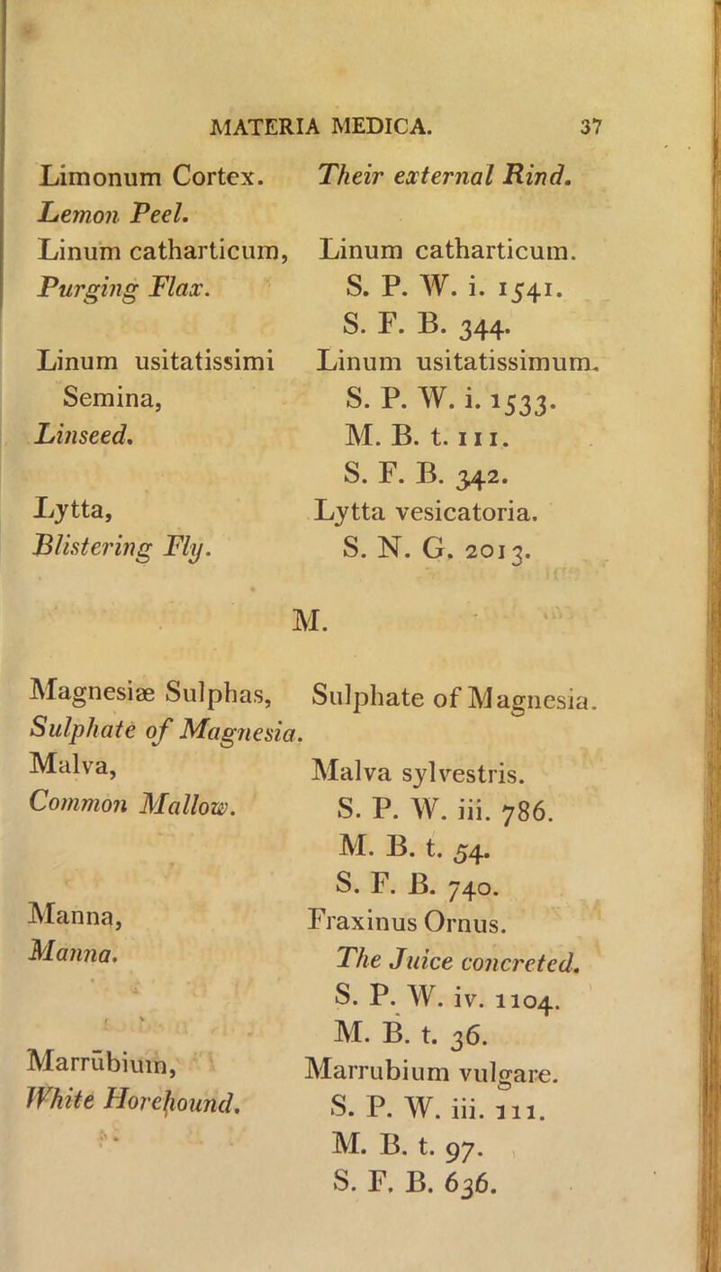 Limonum Cortex. Lemon Peel. Linum catharticum, Purging Flax. Linum usitatissimi Semina, Linseed. Lytta, Blistering Fly. Their external Rind. Linum catharticum. S. P. W. i. 1541. S. F. B. 344. Linum usitatissimum. S. P. W. i.1533. M. B. t. in. S. F. B. 342. Lytta vesicatoria. S. N. G, 2013. M. Magnesia? Sulphas, Sulphate of Magnet Malva, Common Mallow. Manna, Manna. Marrubium, White Horefround. Sulphate of Magnesia. Malva sylvestris. S. P. W. iii. 786. M. B. t. 54. S. F. B. 740. Fraxinus Onus. The Juice concreted. S. P. W. iv. 1104. M. B. t. 36. Marrubium vulgare. S. P. W. iii. 111. M. B. t. 97. S. F. B. 636.