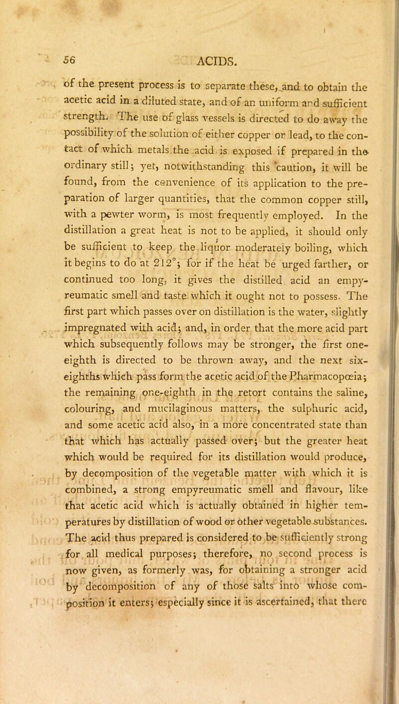 I 56 ACIDS. of the present process is to separate these, jmd to obtain the acetic acid in a diluted state, and of an uniform and sufficient strength. The use of glass vessels is directed to do away the possibility of the solution of either copper or lead, to the con- tact of which metals the acid is exposed if prepared in th» ordinary still; yet, notwithstanding this caution, it will be found, from the cenvenience of its application to the pre- paration of larger quantities, that the common copper still, with a pewter worm, is most frequently employed. In the distillation a great heat is not to be applied, it should only be sufficient to keep die liquor moderately boiling, which it begins to do at 212°; for if the heat be urged farther, or continued too long, it gives the distilled acid an empy- reumatic smell and taste which it ought not to possess. The first part which passes over on distillation is the water, slightly impregnated with acid; and, in order that the more acid part which subsequently follows may be stronger, the first one- eighth is directed to be thrown away, and the next six- eighths which pass form the acetic acid of the Pharmacopoeia; the remaining one-eighth in the retort contains the saline, colouring, and mucilaginous matters, the sulphuric acid, and some acetic acid also, in a more concentrated state than that which has actually passed over; but the greater heat which would be required for its distillation would produce, by decomposition of the vegetable matter with which it is combined, a strong empyreumatic smell and flavour, like that acetic acid which is actually obtained in higher tem- peratures by distillation of wood or other vegetable substances. The acid thus prepared is considered to be sufficiently strong for all medical purposes; therefore, no second process is now given, as formerly was, for obtaining a stronger acid by decomposition of any of those salts into whose com- position it enters; especially since it is ascertained, that there