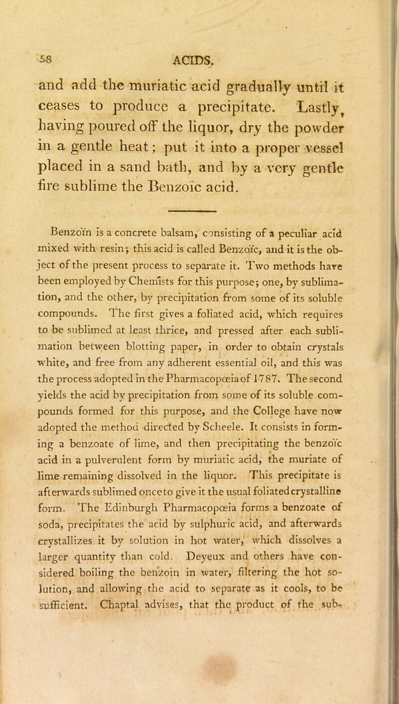 and add the muriatic acid gradually until it ceases to produce a precipitate. Lastly, having poured off the liquor, dry the powder in a gentle heat; put it into a proper vessel placed in a sand bath, and by a very gentle fire sublime the Benzoic acid. Benzoin is a concrete balsam, consisting of a peculiar acid mixed with resin j this acid is called Benzoic, and it is the ob- ject of the present process to separate it. Two methods hare been employed by Chemists for this purpose; one, by sublima- tion, and the other, by precipitation from some of its soluble compounds. The first gives a foliated acid, which requires to be sublimed at least thrice, and pressed after each subli- mation between blotting paper, in order to obtain crystals white, and free from any adherent essential oil, and this was the process adopted in the Pharmacopoeia of 1787. The second yields the acid by precipitation from some of its soluble com- pounds formed for this purpose, and the College have now adopted the method directed by Scheele. It consists in form- ing a benzoate of lime, and then precipitating the benzoic acid in a pulverulent form by muriatic acid, the muriate of lime remaining dissolved in the liquor. This precipitate is afterwards sublimed onceto give it the usual foliated crystalline form. The Edinburgh Pharmacopoeia forms a benzoate of soda, precipitates the acid by sulphuric acid, and afterwards crystallizes it by solution in hot water, which dissolves a larger quantity than cold. Deyeux and others have con- sidered boiling the benzoin in water, filtering the hot so- lution, and allowing the acid to separate as it cools, to be sufficient. Chaptal advises, that the product of the sub-,