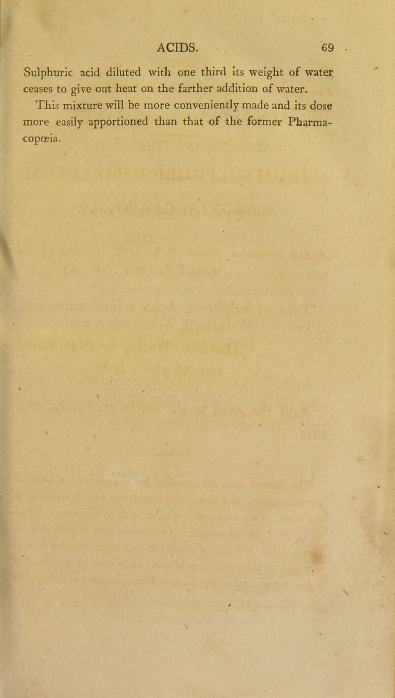 Sulphuric acid diluted with one third its weight of water ceases to give out heat on the farther addition of water. This mixture will be more conveniently made and its dose more easily apportioned than that of the former Pharma- copoeia.