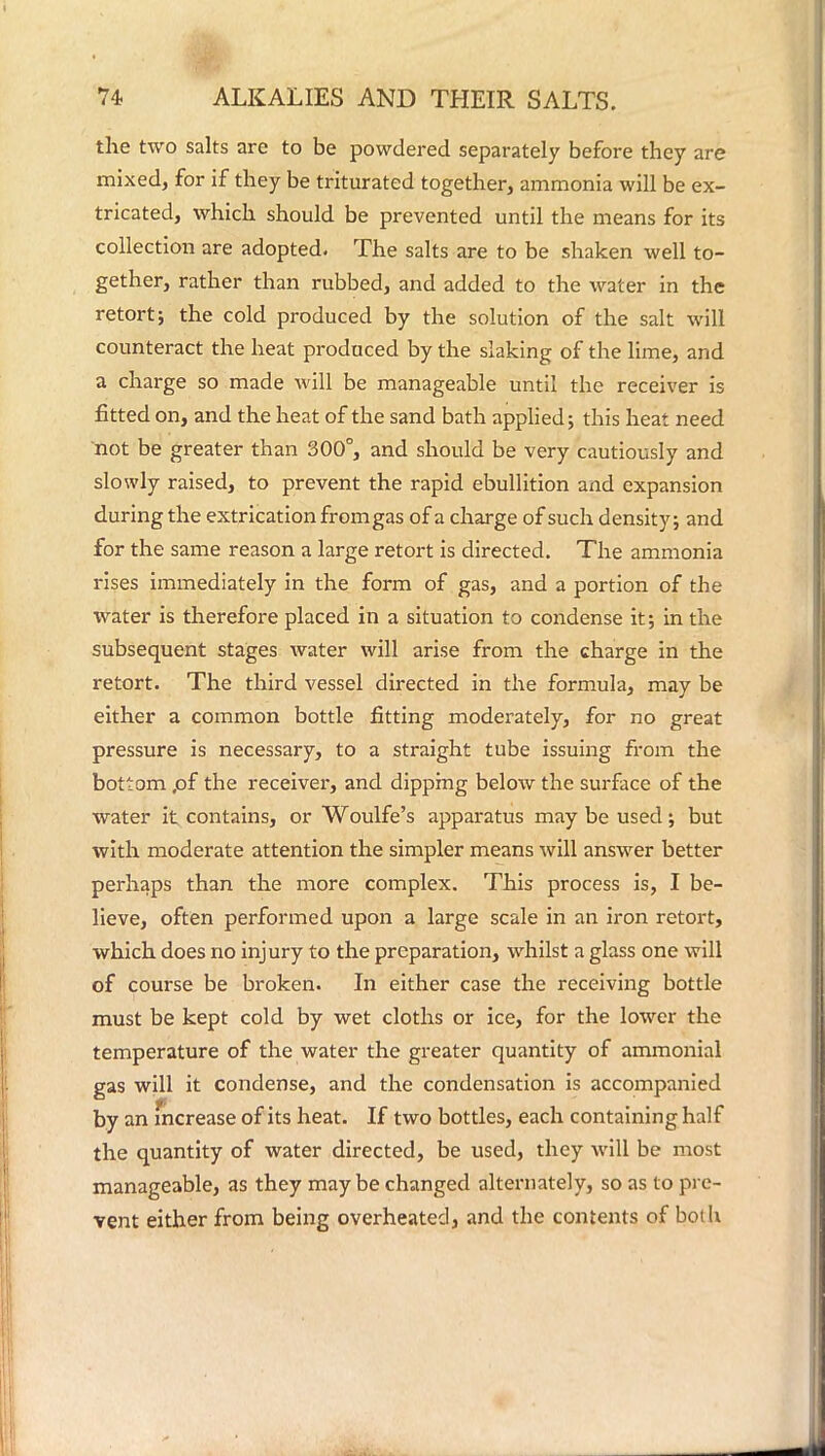 the two salts are to be powdered separately before they are mixed, for if they be triturated together, ammonia will be ex- tricated, which should be prevented until the means for its collection are adopted. The salts are to be shaken well to- gether, rather than rubbed, and added to the water in the retort; the cold produced by the solution of the salt will counteract the heat produced by the slaking of the lime, and a charge so made will be manageable until the receiver is fitted on, and the heat of the sand bath applied; this heat need not be greater than 300°, and should be very cautiously and slowly raised, to prevent the rapid ebullition and expansion during the extrication from gas of a charge of such density; and for the same reason a large retort is directed. The ammonia rises immediately in the form of gas, and a portion of the water is therefore placed in a situation to condense it; in the subsequent stages water will arise from the charge in the retort. The third vessel directed in the formula, may be either a common bottle fitting moderately, for no great pressure is necessary, to a straight tube issuing from the bottom ,of the receiver, and dipping below the surface of the water it contains, or Woulfe's apparatus may be used; but with moderate attention the simpler means will answer better perhaps than the more complex. This process is, I be- lieve, often performed upon a large scale in an iron retort, which does no injury to the preparation, whilst a glass one will of course be broken. In either case the receiving bottle must be kept cold by wet cloths or ice, for the lower the temperature of the water the greater quantity of ammonial gas will it condense, and the condensation is accompanied by an fncrease of its heat. If two bottles, each containing half the quantity of water directed, be used, they will be most manageable, as they maybe changed alternately, so as to pre- vent either from being overheated, and the contents of both