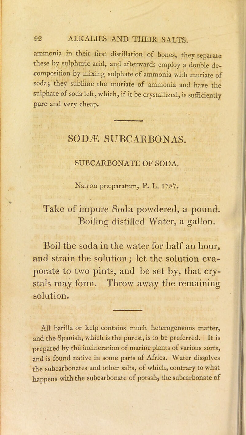 ammonia in their first distillation of bones, they separate these by sulphuric acid, and afterwards employ a double de- composition by mixing sulphate of ammonia with muriate of soda; they sublime the muriate of ammonia and have the sulphate of soda left, which, if it be crystallized, is sufficiently pure and very cheap. SOD^E SUBCARBONAS. SUBCARBONATE OF SODA. Natron prseparatum, P. L. 1787. Take of impure Soda powdered, a pound. Boiling distilled Water, a gallon. Boil the soda in the water for half an hour, and strain the solution; let the solution eva- porate to two pints, and be set by, that cry- stals may form. Throw away the remaining solution. All barilla or kelp contains much heterogeneous matter, and the Spanish, which is the purest, is to be preferred. It is prepared by the incineration of marine plants of various sorts, and is found native in some parts of Africa. Water dissplves the subcarbonates and other salts, of which, contrary to what happens with the subcarbonate of potash, the subcarbonate of