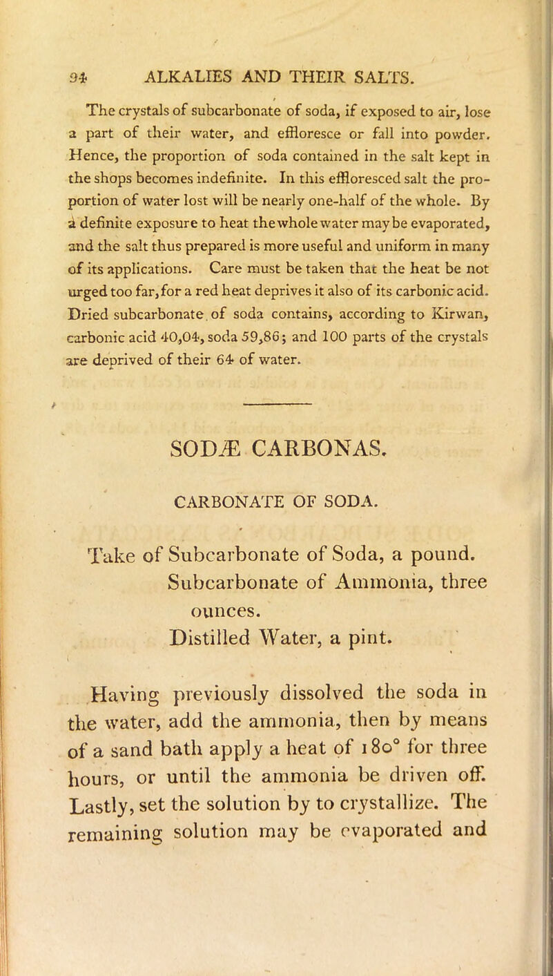 The crystals of subcarbonate of soda, if exposed to air, lose a part of their water, and effloresce or fall into powder. Hence, the proportion of soda contained in the salt kept in the shops becomes indefinite. In this effloresced salt the pro- portion of water lost will be nearly one-half of the whole. By a definite exposure to heat thewhole water maybe evaporated, and the salt thus prepared is more useful and uniform in many of its applications. Care must be taken that the heat be not urged too far, for a red heat deprives it also of its carbonic acid. Dried subcarbonate. of soda contains, according to Kirwan, carbonic acid 40,04, soda 59,86; and 100 parts of the crystals are deprived of their 64- of water. SODJE CARBONAS. CARBONATE OF SODA. Take of Subcarbonate of Soda, a pound. Subcarbonate of Ammonia, three ounces. Distilled Water, a pint. Having previously dissolved the soda in the water, add the ammonia, then by means of a sand bath apply a heat of 1800 for three hours, or until the ammonia be driven off. Lastly, set the solution by to crystallize. The remaining solution may be evaporated and