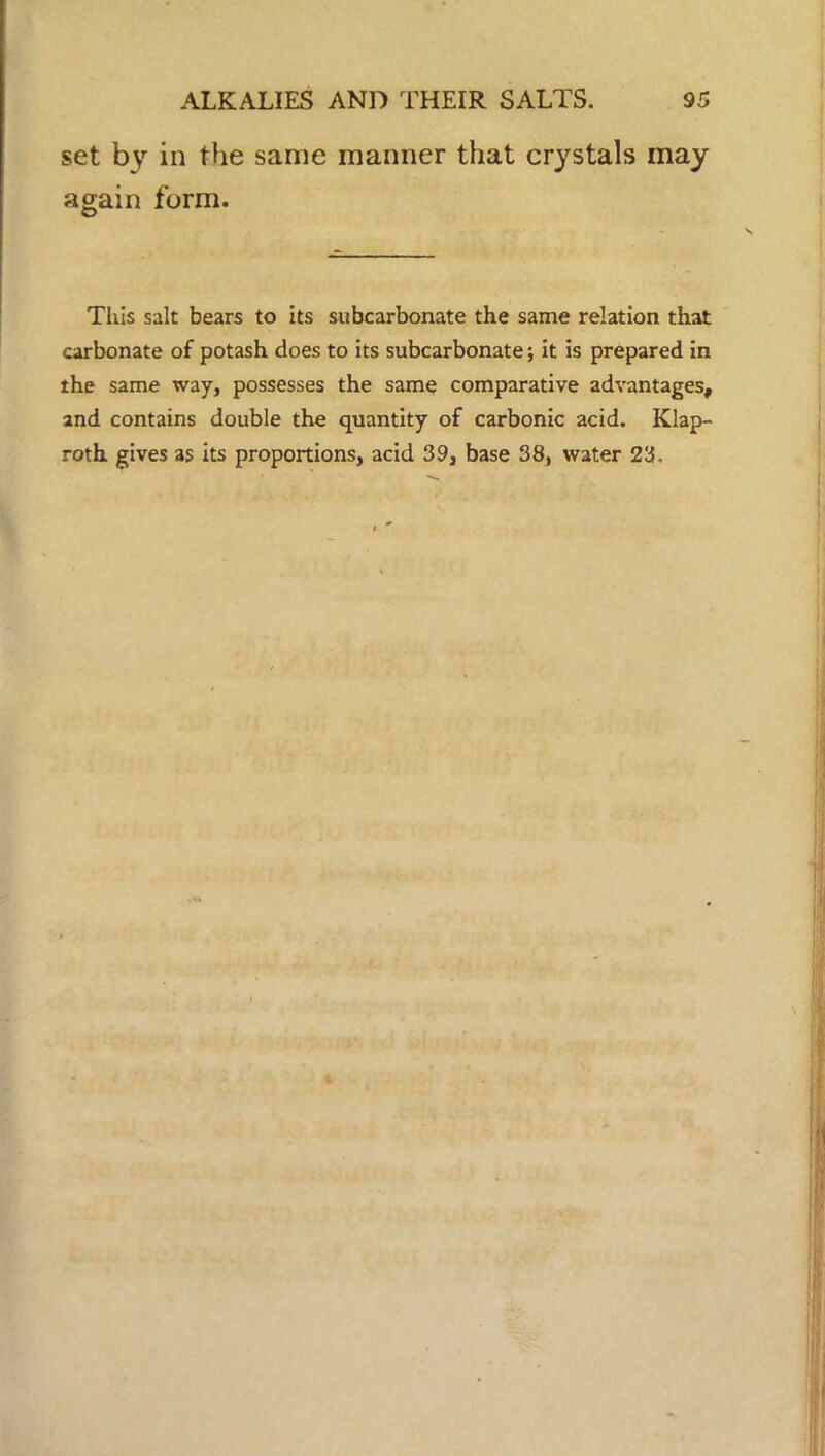 set by in the same manner that crystals may again form. This salt bears to its subcarbonate the same relation that carbonate of potash does to its subcarbonate *, it is prepared in the same way, possesses the same comparative advantages, and contains double the quantity of carbonic acid. Klap- roth gives as its proportions, acid 39, base 38, water 23.