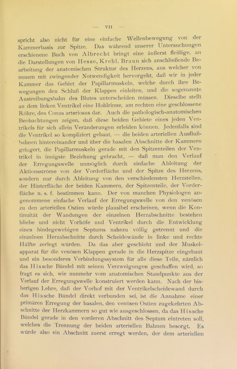 spricht also nicht für eine einfache Wellenbewegung von der Kammerbasis zur Spitze. Das während unserer Untersuchungen erschienene Buch von Albrecht bringt eine äußerst fleißige, an die Darstellungen von Hesse, Krehl, Braun sich anschließende Be- arbeitung der anatomischen Struktur des Herzens, aus welcher von neuem mit zwingender Notwendigkeit hervorgeht, daß wir in jeder Kammer das Gebiet der Papillarmuskeln, welche durch ihre Be- wegungen den Schluß der Klappen einleiten, und die sogenannte Austreibungsbahn des Blutes unterscheiden müssen. Dieselbe stellt an dem linken Ventrikel eine Hohlrinne, am rechten eine geschlossene Röhre, den Conus arteriosus dar. Auch die pathologisch-anatomischen Beobachtungen zeigen, daß diese beiden Gebiete eines jeden Ven- trikels für sich allein Veränderungen erleiden können. Jedenfalls sind die Ventrikel so kompliziert gebaut, — die beiden arteriellen Ausfluß- bahnen hintereinander und über die basalen Abschnitte der Kammern gelagert, die Papillarmuskeln gerade mit den Spitzenteilen der Ven- trikel in innigste Beziehung gebracht, — daß man den Verlauf der Erregungswelle unmöglich durch einfache Ableitung der Aktionsströme von der Vorderfläche und der Spitze des Herzens, sondern nur durch Ableitung von den verschiedensten Herzstellen, der Hinterfläche der beiden Kammern, der Spitzenteile, der Vorder- fläche u. s. f. bestimmen kann. Der von manchen Physiologen an- genommene einfache Verlauf der Erregungswelle von den venösen zu den arteriellen Ostien würde plausibel erscheinen, wenn die Kon- tinuität der Wandungen der einzelnen Herzabschnitte bestehen bliebe und nicht Vorhöfe und Ventrikel durch die Entwicklung eines bindegewebigen Septums nahezu völlig getrennt und die einzelnen Plerzabschnitte durch Scheidewände in linke und rechte Hälfte zerlegt würden. Da das aber geschieht und der Muskel- apparat für die venösen Klappen gerade in die Herzspitze eingebaut und ein besonderes Verbindungssystem für alle diese Teile, nämlich das Hissche Bündel mit seinen Verzweigungen geschaffen wird, so fragt es sich, wie nunmehr vom anatomischen Standpunkte aus der Verlauf der Erregungswelle konstruiert werden kann. Nach der bis- herigen Lehre, daß der Vorhof mit der Ventrikelscheidewand durch das Hissche Bündel direkt verbunden sei, ist die Annahme einer primären Erregung der basalen, den venösen Ostien zugekehrten Ab- schnitte der Herzkammern so gut wie ausgeschlossen, da das Hissche Bündel gerade in den vorderen Abschnitt des Septum eintreten soll, welches die Trennung der beiden arteriellen Bahnen besorgt. Es würde also ein Abschnitt zuerst erregt werden, der dem arteriellen