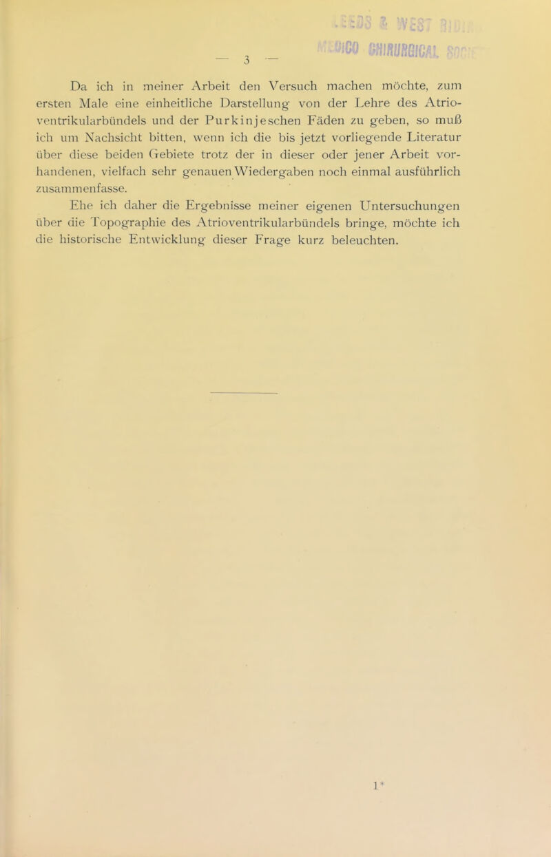 Da ich in meiner Arbeit den Versuch machen möchte, zum ersten Male eine einheitHche Darstelkmg von der Lehre des Atrio- ventrikularbündels und der Purkinjeschen Fäden zu geben, so muß ich um Nachsicht bitten, wenn ich die bis jetzt vorliegende Literatur über diese beiden Gebiete trotz der in dieser oder jener Arbeit vor- handenen, vielfach sehr genauen Wiedergaben noch einmal ausführlich zusammenfasse. Ehe ich daher die Ergebnisse meiner eigenen Untersuchungen über die Topographie des Atrioventrikularbündels bringe, möchte ich die historische Entwicklung dieser Frage kurz beleuchten. 1*