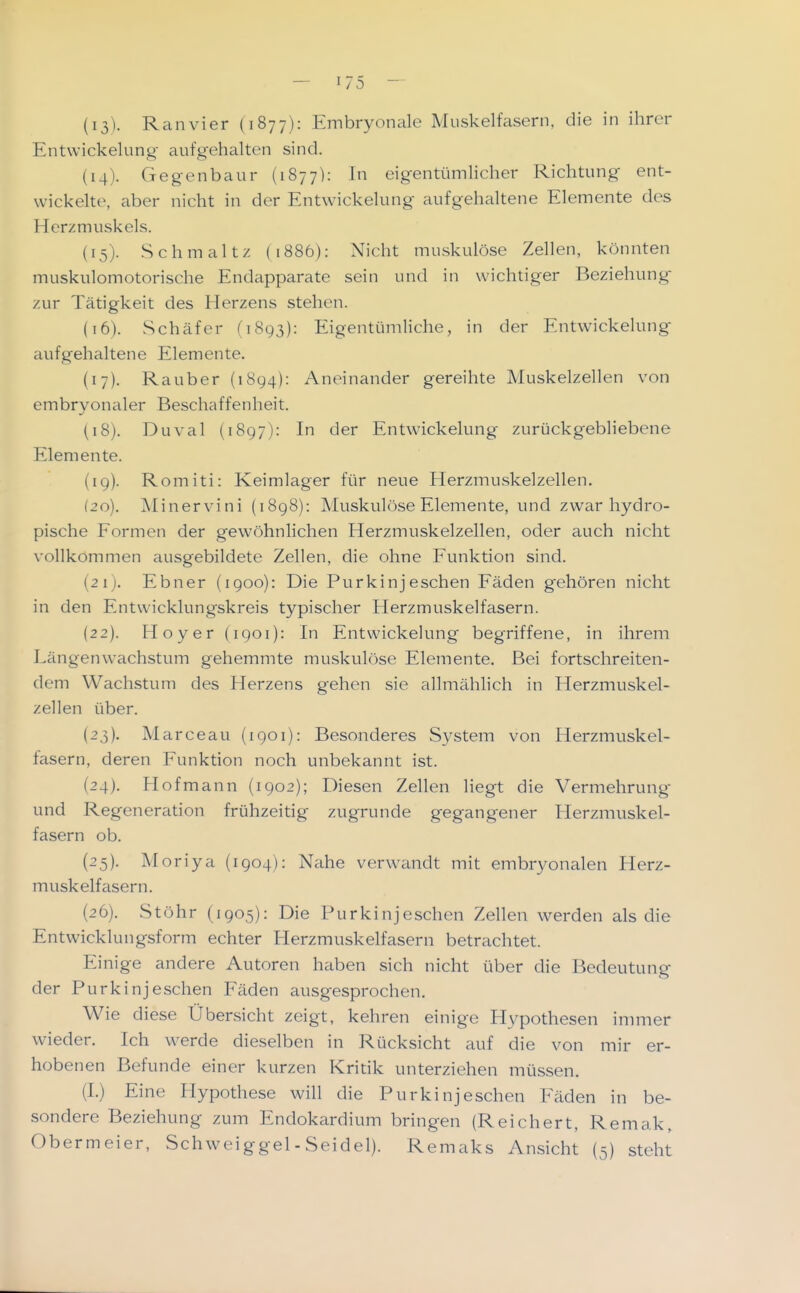 (13) . Ranvier (1877): Embryonale Muskelfasern, die in ihrer Entwickelung aufgehalten sind. (14) . Gegenbaur (1877): In eigentümHcher Richtung ent- wickelte, aber nicht in der Entwickelung aufgehaltene Elemente des Herzmuskels. (15) . Schmaltz (1886): Nicht muskulöse Zellen, könnten muskiilomotorische Endapparate sein und in wichtiger Beziehung- zur Tätigkeit des Herzens stehen. (16) . Schäfer (1893): Eigentümliche, in der Entwickelung aufgehaltene Elemente. (17) . Rauber (1894): Aneinander gereihte Muskelzellen von embryonaler Beschaffenheit. (18) . Duval (1897): In der Entwickelung zurückgebliebene Elemente. (19) . Romiti: Keimlager für neue Herzmuskelzellen. (20) . Minervini (1898): Muskulöse Elemente, und zwar hydro- pische Formen der gewöhnlichen Herzmuskelzellen, oder auch nicht vollkommen ausgebildete Zellen, die ohne Eunktion sind. {21). Ebner (1900): Die Purkinjeschen Eäden gehören nicht in den Entwicklungskreis typischer Herzmuskelfasern. (22) . Hoyer (1901): In Entwickelung begriffene, in ihrem Längenw^achstum gehemmte muskulöse Elemente. Bei fortschreiten- dem Wachstum des Herzens gehen sie allmählich in Herzmuskel- zellen über. (23) . Marceau (1901): Besonderes System von Herzmuskel- fasern, deren Eunktion noch unbekannt ist. (24) . Hof mann (1902); Diesen Zellen liegt die Vermehrung und Regeneration frühzeitig zugrunde gegangener Herzmuskel- fasern ob. (25) . Moriya (1904): Nahe verwandt mit embryonalen Herz- muskelfasern. (26) . Stöhr (1905): Die Purkinjeschen Zellen werden als die Entwicklungsform echter Herzmuskelfasern betrachtet. Einige andere Autoren haben sich nicht über die Bedeutung der Purkinjeschen Fäden ausgesprochen. Wie diese Übersicht zeigt, kehren einige Hypothesen immer wieder. Ich werde dieselben in Rücksicht auf die von mir er- hobenen Befunde einer kurzen Kritik unterziehen müssen. (1.) Eine Hypothese wiU die Purkinjeschen Fäden in be- sondere Beziehung zum Endokardium bringen (Reichert, Remak, Obermeier, Schweiggel - Seidel). Remaks Ansicht (5) steht