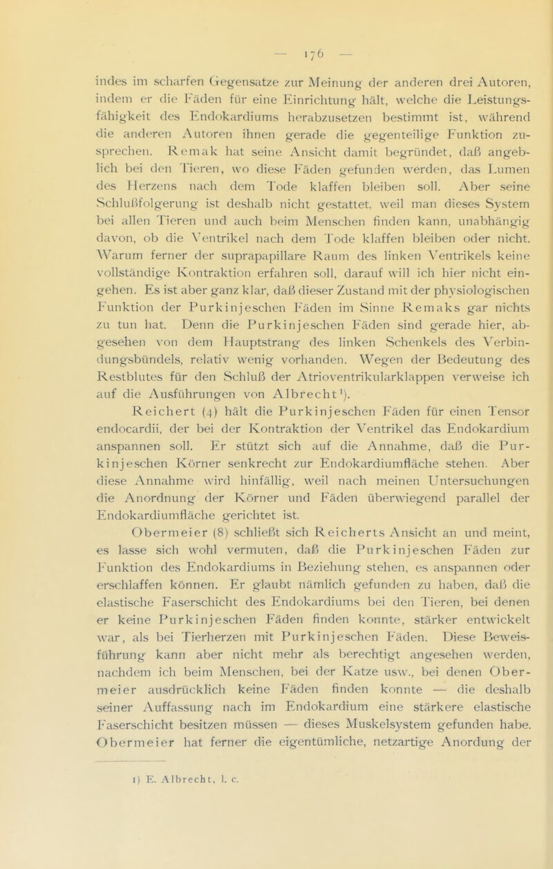 indes im scharfen Gegensatze zur Meinung der anderen drei Autoren, indem er die Fäden für eine Einrichtung hält, welche die Leistungs- fähigkeit des Endokardiums herabzusetzen bestimmt ist, während die anderen Autoren ihnen gerade die gegenteilige Funktion zu- sprechen. Remak hat seine Ansicht damit begründet, daß angeb- lich bei den Tieren, wo diese Fäden gefunden werden, das Lumen des Herzens nach dem Tode klaffen bleiben soll. Aber .seine Schlußfolgerung ist deshalb nicht gestattet, weil man dieses System bei allen Tieren und auch beim Menschen finden kann, unabhängig davon, ob die \'entrikel nach dem Tode klaffen bleiben oder nicht. AVarum ferner der suprapapillare Raum des linken A'entrikels keine vollständig'e Kontraktion erfahren soll, darauf will ich hier nicht ein- gehen. Es ist aber ganz klar, daß dieser Zustand mit der physiologischen F'unktion der Purkinjeschen Fäden im Sinne Remaks gar nichts zu tun hat. Denn die Purkinjeschen Fäden sind gerade hier, ab- g'esehen xon dem Hauptstrang des linken Schenkels des Verbin- dungsbündels, relativ wenig vorhanden. Wegen der Bedeutung des Restblutes für den Schluß der Atrioventrikularklappen verweise ich auf die Ausführungen von Albrecht'). Reichert (4) hält die Purkinjeschen Fäden für einen Tensor endocardii, der bei der Kontraktion der Ventrikel das Endokardium anspannen soll. Er stützt sich auf die Annahme, dafti die Pur- kinjeschen Körner senkrecht zur Endokardiumfläche stehen. Aber diese Annahme wird hinfällig, weil nach meinen Untersuchungen die Anordnung der Körner und Fäden überwiegend parallel der Endokardiumfläche gerichtet ist. Obermeier (8) schließt sich Reicherts Ansicht an und meint, es lasse sich wohl vermuten, daß die Purkinjeschen Fäden zur Funktion des Endokardiums in Beziehung stehen, es anspannen oder erschlaffen können. Er giaubt nämlich gefunden zu haben, daß die elastische Faserschicht des Endokardiums bei den Tieren, bei denen er keine Purkinjeschen Fäden finden konnte, stärker entwickelt war, als bei Tierherzen mit Purkinjeschen Fäden. Diese Beweis- führung kann aber nicht mehr als berechtigt angesehen werden, nachdem ich beim Menschen, bei der Katze usw., bei denen Ober- meier ausdrückhch keine P'äden finden konnte — die deshalb seiner Auffassung nach im Endokardium eine stärkere elastische P'aserschicht besitzen müssen — dieses Muskelsystem gefunden habe. Obermeier hat ferner die eigentümliche, netzartige Anordung der I) E. Albrecht, 1. c.