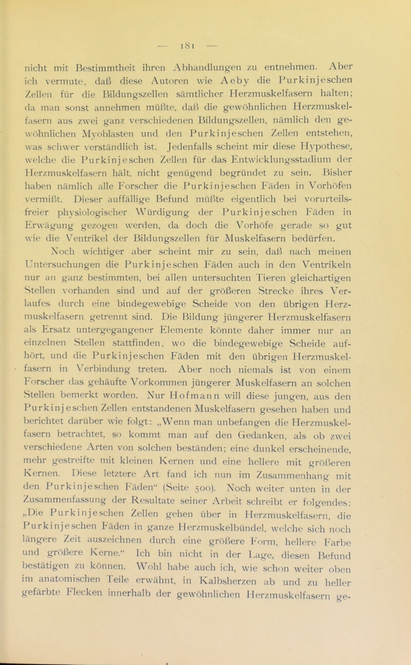 nicht mit Bestimnitheit ihren .Vbhandkingen zu entnehmen. Aber ich vermute, daß diese Autoren wie Aeby die Purkinjeschen Zellen für die Bildungszellen sämtlicher Herzmuskelfasern halten; da man sonst annehmen müßte, dal^ die gewöhnlichen Herzmuskel- fasern aus zwei ganz verschiedenen Bildungszellen, nämlich den ge- wöhnlichen Myoblasten und den Purkinjeschen Zellen entstehen, was schwer verständlich ist. Jedenfalls scheint mir diese Hypothese, welche die Purkinj eschen Zellen für das Entwicklungsstadium der Herzmuskelfa.sern hält, nicht genügend begründet zu sein. Bisher haben nämlich alle Forscher die Purkinj eschen Fäden in Vorhöfen vermißt. Dieser auffällige Befund müßte eig'entlich bei vorurteils- freier physiologischer Würdigung der Purkinj eschen Fäden in Erwägung gezogen werden, da doch die Vorhöfe gerade so gut wi(^ die Ventrikel der Bildungszellen für Muskelfasern bedürfen. Noch wichtiger aber scheint mir zu sein, daß nach meinen Untersuchungen die Purkinjeschen Fäden auch in den Ventrikeln nur an ganz bestimmten, bei allen untersuchten Tieren gleichartigen Stellen vorhanden sind und auf der größeren Strecke ihres Ver- laufes durch eine bindegewebige Scheide von den übrigen Herz- muskelfasern getrennt sind. Die Bildung jüngerer Herzmuskelfasern als Ersatz untergegangener Elemente könnte daher immer nur an einzelnen Stellen stattfinden, wo die bindegewebige Scheide auf- hört, und die Purkinjeschen Fäden mit den übrigen Herzmuskel- fasern in Verbindung treten. Aber noch niemals ist von einem Forscher das gehäufte Vorkommen jüngerer Muskelfasern an solchen Stellen bemerkt worden. Nur Hof mann will diese jungen, aus den Purkinjeschen Zellen entstandenen Muskelfasern gesehen haben und berichtet darüber wie folgt: „Wenn man unbefangen die Herzmuskel- fasern betrachtet, so kommt man auf den Gedanken, als ob zwei verschiedene Arten von solchen beständen; eine dunkel erscheinende, mehr gestreifte mit kleinen Kernen und eine hellere niit gröl')eren Kernen. Diese letztere Art fand ich nun im Zusammenhang mit den Purkinjeschen Fäden (Seite 500). Noch weiter unten in der Zusammenfassung der Resultate seiner Arbeit schreibt er folgendes: „Die Purkinjeschen Zellen gehen über in Herzmuskelfasern, die Purkinjeschen Fäden in ganze Herzmuskelbündel, welche sich noch längere Zeit auszeichnen durch eine größere Form, helhn-e Farbe und größere Kerne. Ich bin nicht in der Lage, diesen Befund bestätigen zu können. Wohl habe auch ich, wie schon weiter oben im anatomischen Teile erwähnt, in Kalbsherzen ab und zu heller gefärbte Flecken innerhalb der gewöhnlichen Herzmuskelfasern ge-