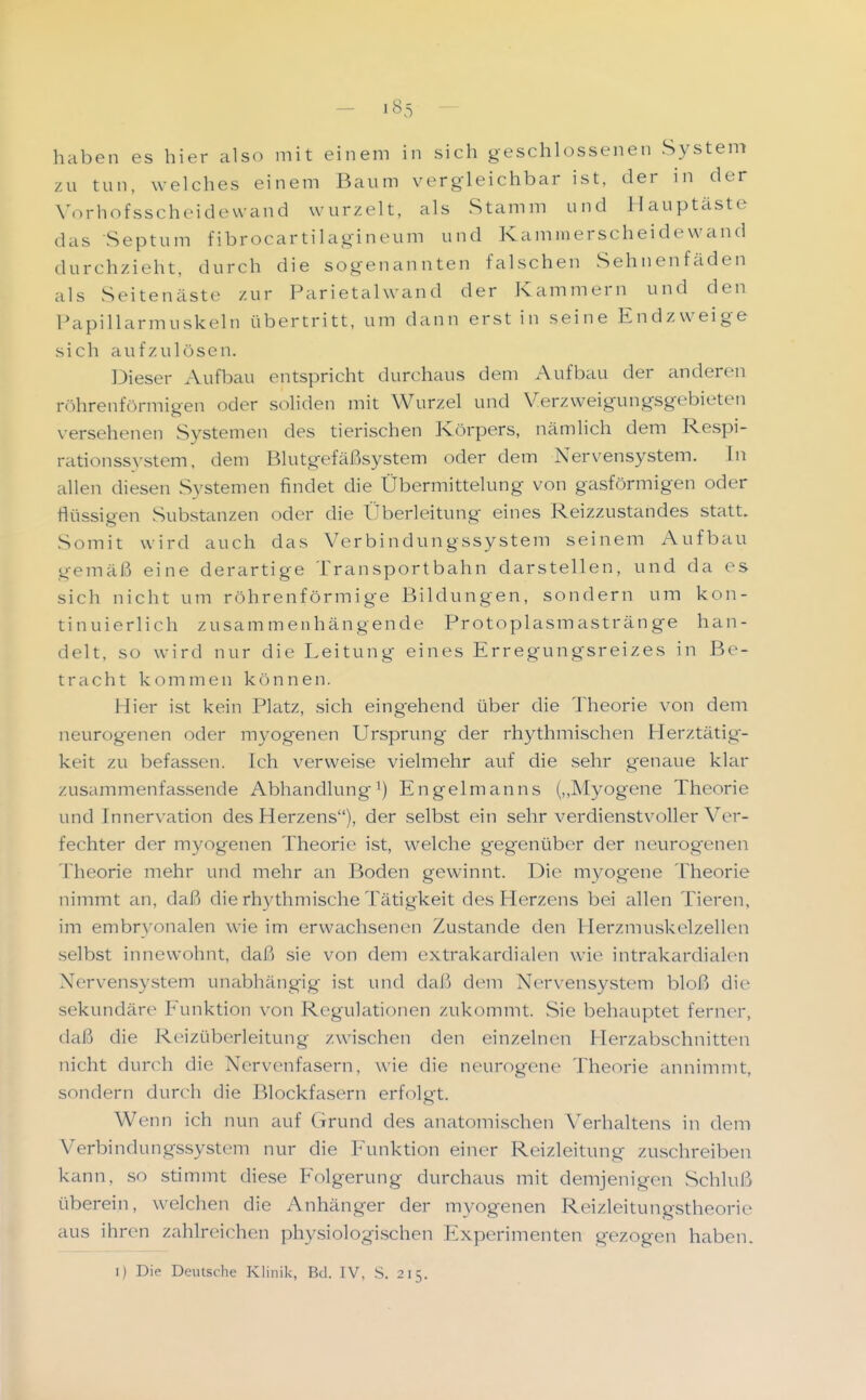 haben es hier also mit einem in sich geschlossenen System zu tun, welches einem Baum vergleichbar ist, der in der V.^rhofsscheidewand wurzelt, als Stamm und Hauptäste das Septum fibrocartilagineum und Kaminerscheidewand durchzieht, durch die sogenannten falschen Sehnenfäden als Seitenäste zur Parietahvand der Kammern und den Papillarmuskeln übertritt, um dann erst in seine Endzweige sich aufzulösen. Dieser Aufbau entspricht durchaus dem Aufbau der anderen röhrenförmigen oder soliden mit Wurzel und Verzweigungsgebieten versehenen Systemen des tierischen Körpers, nämlich dem Respi- rationssystem, dem Blutgefäßsystem oder dem Nervensystem. In allen diesen Systemen findet die Übermittelung von gasförmigen oder flüssigen Substanzen oder die Überleitung eines Reizzustandes statt. Somit wird auch das Verbindungssystem seinem Aufbau gemäß eine derartige Transportbahn darstellen, und da es sich nicht um röhrenförmige Bildungen, sondern um kon- tinuierlich zusammenhängende Protoplasmastränge han- delt, so wird nur die Leitung eines Erregungsreizes in Be- tracht kommen können. Hier ist kein Platz, sich eingehend über die Theorie von dem neurogenen oder myogenen Ursprung- der rhythmischen Herztätig'- keit zu befassen. Ich verweise vielmehr auf die sehr genaue klar zusammenfassende AbhandlungEngelmanns („Myogene Theorie und Innervation des Herzens), der selbst ein sehr verdienstvoller Ver- fechter der myogenen Theorie ist, welche gegenüber der neurogenen Theorie mehr und mehr an Boden gewinnt. Die myogene Theorie nimmt an, daß die rhythmische Tätigkeit des Herzens bei allen Tieren, im embryonalen wie im erwachsenen Zustande den Plerzmuskelzellen selbst innewohnt, daß sie von dem extrakardialen wie intrakardialen Nervensystem unabhängig ist und daß dem Nervensystem bloß die sekundäre Funktion von Regulationen zukommt. vSie behauptet ferner, daß die Reizüberleitung zwischen den einzelnen Herzabschnitten nicht durch die Nervenfasern, wie die neurogene Theorie annimmt, sondern durch die Blockfasern erfolgt. Wenn ich nun auf Grund des anatomischen Verhaltens in dem Verbindungssystem nur die Funktion einer Reizleitung zuschreiben kann, so sdmmt diese Folgerung durchaus mit demjenigen Schluß überein, welchen die Anhänger der myogenen Reizleitungstheoric aus ihren zahlreichen physiologischen Experimenten gezogen haben.