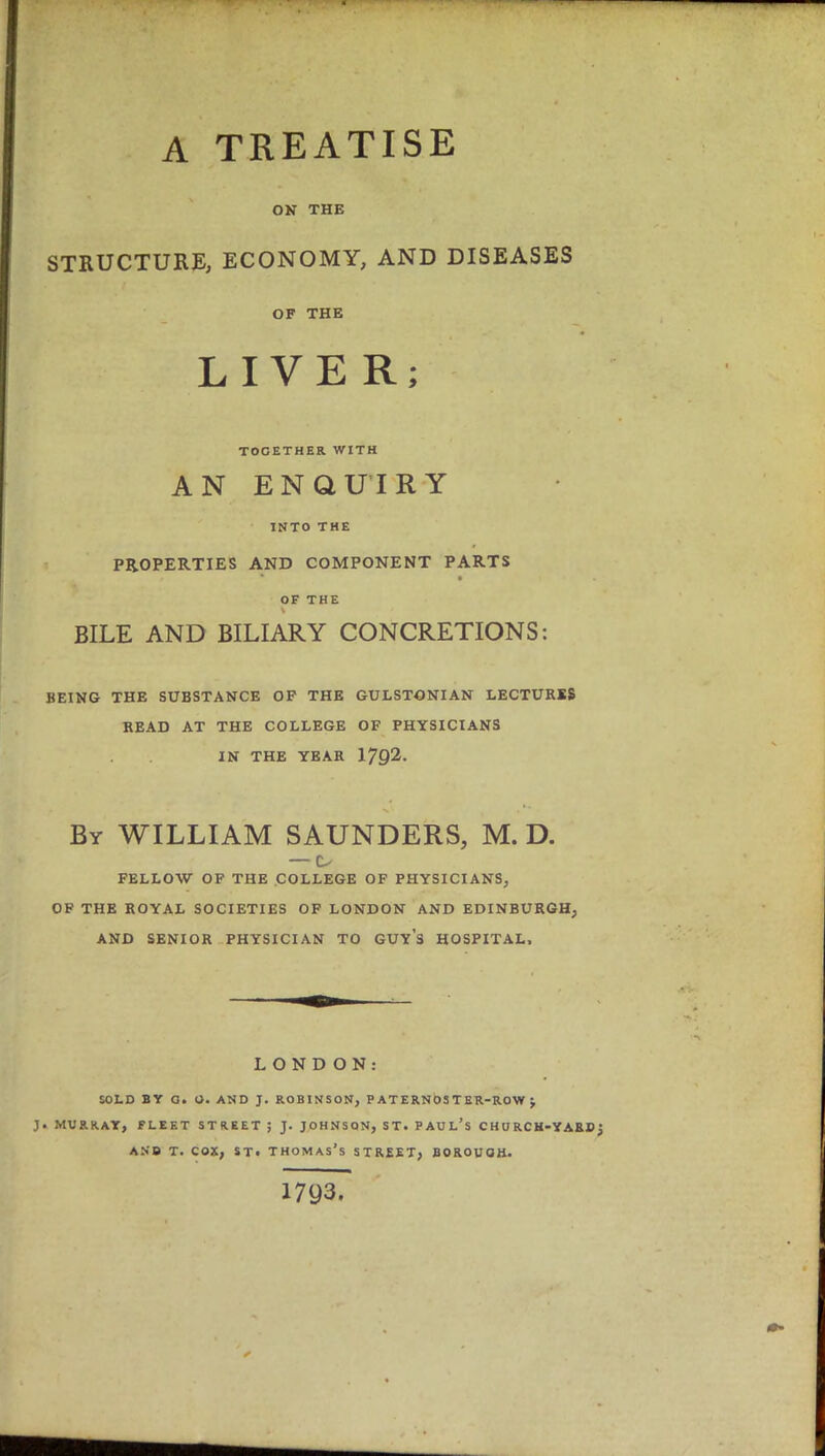 A TREATISE ON THE STRUCTURE, ECONOMY, AND DISEASES OF THE LIVER; TOGETHER WITH AN ENQUIRY INTO THE PROPERTIES AND COMPONENT PARTS OF THE BILE AND BILIARY CONCRETIONS: BEING THE SUBSTANCE OP THE GULSTONIAN LECTURES READ AT THE COLLEGE OF PHYSICIANS IN THE YEAR 1792. By WILLIAM SAUNDERS, M. D. —1> FELLOW OF THE COLLEGE OF PHYSICIANS, OF THE ROYAL SOCIETIES OF LONDON AND EDINBURGH, AND SENIOR PHYSICIAN TO GUYS HOSPITAL, LOND ON: SOLD BY G. O. AND J. ROBINSON, PATERNOSTER-ROW J MURRAY, FLEET STREET ; J. JOHNSON, ST. PAUL'S CHURCH-YARD and t. cox, st. Thomas's street, borough. 1793.