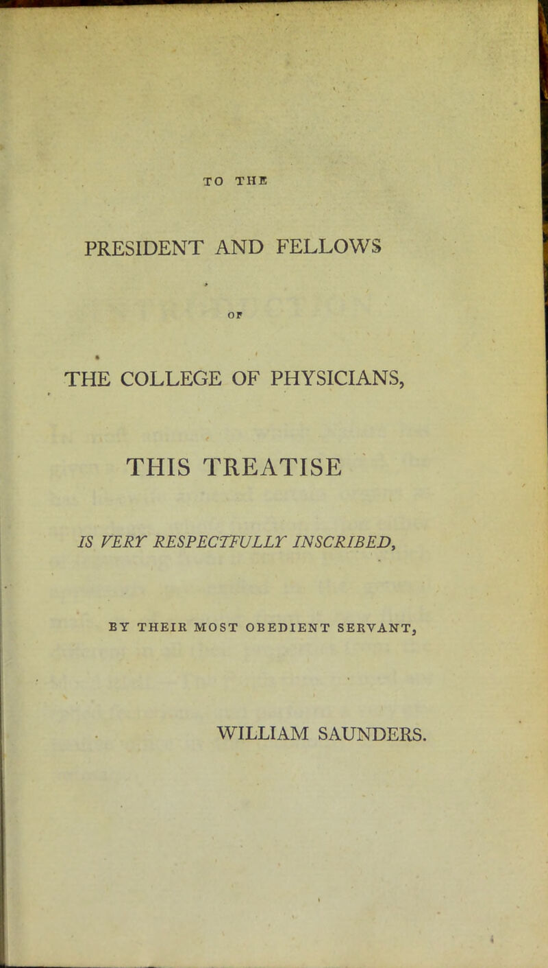 TO THE PRESIDENT AND FELLOWS or THE COLLEGE OF PHYSICIANS, THIS TREATISE IS VERT RESPECTFULLY INSCRIBED, BY THEIR MOST OBEDIENT SERVANT, WILLIAM SAUNDERS.