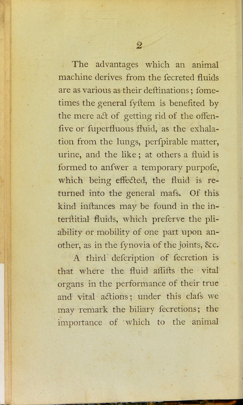 The advantages which an animal machine derives from the fecreted fluids are as various as their deitinations; fome- times the general fyflem is benefited by the mere act of getting rid of the offen- five or fuperfluous fluid, as the exhala- tion from the lungs, perfpirable matter, urine, and the like; at others a fluid is formed to anfwer a temporary purpofe, which being effected, the fluid is re- turned into the general mafs. Of this kind inftances may be found in the in- terflitial fluids, which preferve the pli- ability or mobility of one part upon an- other, as in the fynovia of the joints, Sec. A third defcription of fecretion is that where the fluid affifts the vital organs in the performance of their true and vital actions; under this clafs we may remark the biliary fecretions; the importance of which to the animal
