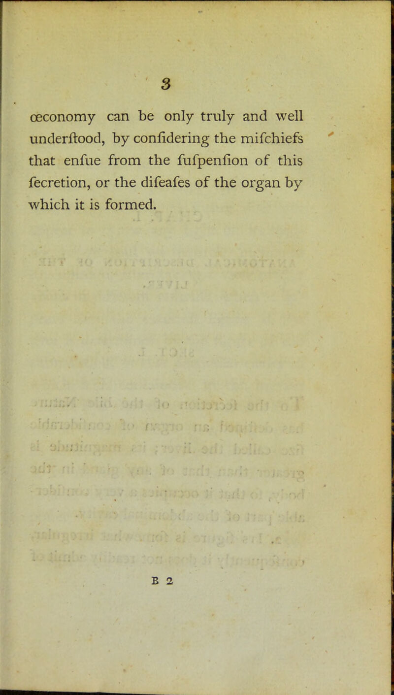 ceconomy can be only truly and well underftood, by confidering the mifchiefs that enfue from the fufpenfion of this fecretion, or the difeafes of the organ by which it is formed. B 2