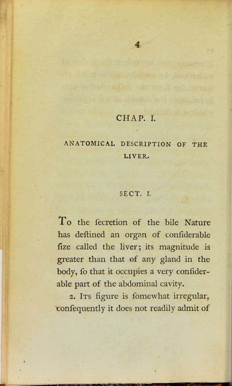 CHAP, I ANATOMICAL DESCRIPTION OF THE LIVER. SECT, t To the fecretion of the bile Nature has deftined an organ of confiderable flze called the liver; its magnitude is greater than that of any gland in the body, fo that it occupies a very conlider- able part of the abdominal cavity. 2. Its figure is fomewhat irregular, >confequently it does not readily admit of