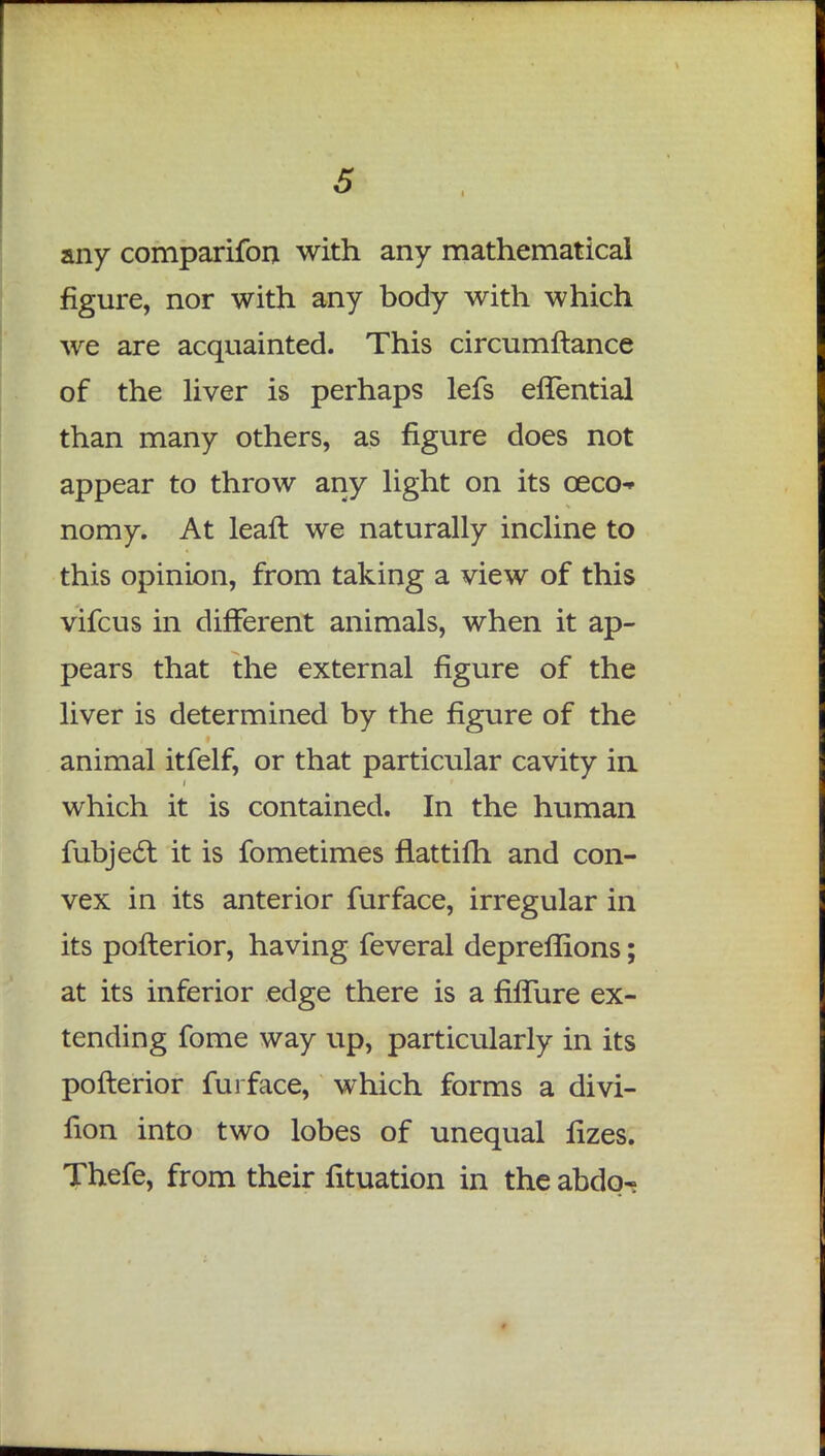 any comparifon with any mathematical figure, nor with any body with which we are acquainted. This circumftance of the liver is perhaps lefs eflential than many others, as figure does not appear to throw any light on its ceco- nomy. At leaft we naturally incline to this opinion, from taking a view of this vifcus in different animals, when it ap- pears that the external figure of the liver is determined by the figure of the animal itfelf, or that particular cavity in which it is contained. In the human fubject it is fometimes flattilh and con- vex in its anterior furface, irregular in its pofterior, having feveral depreflions; at its inferior edge there is a fiflure ex- tending fome way up, particularly in its pofterior furface, which forms a divi- rion into two lobes of unequal fizes. Thefe, from their fituation in the abdq-